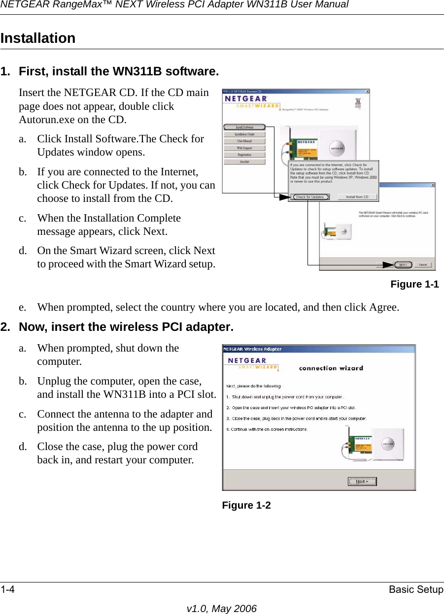 NETGEAR RangeMax™ NEXT Wireless PCI Adapter WN311B User Manual 1-4 Basic Setupv1.0, May 2006Installation1. First, install the WN311B software.e. When prompted, select the country where you are located, and then click Agree. 2. Now, insert the wireless PCI adapter. Insert the NETGEAR CD. If the CD main page does not appear, double click Autorun.exe on the CD.a. Click Install Software.The Check for Updates window opens. b. If you are connected to the Internet, click Check for Updates. If not, you can choose to install from the CD.c. When the Installation Complete message appears, click Next.d. On the Smart Wizard screen, click Next to proceed with the Smart Wizard setup. Figure 1-1a. When prompted, shut down the computer.b. Unplug the computer, open the case, and install the WN311B into a PCI slot.c. Connect the antenna to the adapter and position the antenna to the up position.d. Close the case, plug the power cord back in, and restart your computer.Figure 1-2