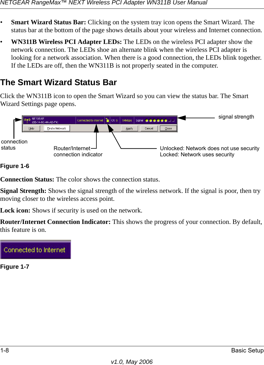 NETGEAR RangeMax™ NEXT Wireless PCI Adapter WN311B User Manual 1-8 Basic Setupv1.0, May 2006•Smart Wizard Status Bar: Clicking on the system tray icon opens the Smart Wizard. The status bar at the bottom of the page shows details about your wireless and Internet connection. •WN311B Wireless PCI Adapter LEDs: The LEDs on the wireless PCI adapter show the network connection. The LEDs shoe an alternate blink when the wireless PCI adapter is looking for a network association. When there is a good connection, the LEDs blink together. If the LEDs are off, then the WN311B is not properly seated in the computer.The Smart Wizard Status BarClick the WN311B icon to open the Smart Wizard so you can view the status bar. The Smart Wizard Settings page opens.Connection Status: The color shows the connection status.Signal Strength: Shows the signal strength of the wireless network. If the signal is poor, then try moving closer to the wireless access point.Lock icon: Shows if security is used on the network.Router/Internet Connection Indicator: This shows the progress of your connection. By default, this feature is on.Figure 1-6Figure 1-7signal strengthUnlocked: Network does not use securityLocked: Network uses securityRouter/Internetconnectionconnection indicatorstatus