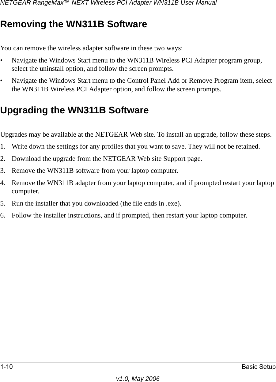 NETGEAR RangeMax™ NEXT Wireless PCI Adapter WN311B User Manual 1-10 Basic Setupv1.0, May 2006Removing the WN311B SoftwareYou can remove the wireless adapter software in these two ways:• Navigate the Windows Start menu to the WN311B Wireless PCI Adapter program group, select the uninstall option, and follow the screen prompts.• Navigate the Windows Start menu to the Control Panel Add or Remove Program item, select the WN311B Wireless PCI Adapter option, and follow the screen prompts.Upgrading the WN311B SoftwareUpgrades may be available at the NETGEAR Web site. To install an upgrade, follow these steps.1. Write down the settings for any profiles that you want to save. They will not be retained.2. Download the upgrade from the NETGEAR Web site Support page.3. Remove the WN311B software from your laptop computer. 4. Remove the WN311B adapter from your laptop computer, and if prompted restart your laptop computer.5. Run the installer that you downloaded (the file ends in .exe).6. Follow the installer instructions, and if prompted, then restart your laptop computer.