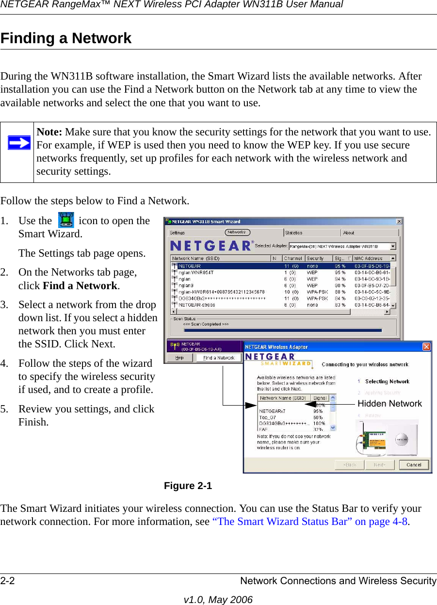 NETGEAR RangeMax™ NEXT Wireless PCI Adapter WN311B User Manual 2-2 Network Connections and Wireless Securityv1.0, May 2006Finding a NetworkDuring the WN311B software installation, the Smart Wizard lists the available networks. After installation you can use the Find a Network button on the Network tab at any time to view the available networks and select the one that you want to use. Follow the steps below to Find a Network.The Smart Wizard initiates your wireless connection. You can use the Status Bar to verify your network connection. For more information, see “The Smart Wizard Status Bar” on page 4-8.Note: Make sure that you know the security settings for the network that you want to use. For example, if WEP is used then you need to know the WEP key. If you use secure networks frequently, set up profiles for each network with the wireless network and security settings.1. Use the   icon to open the Smart Wizard. The Settings tab page opens.2. On the Networks tab page, click Find a Network.3. Select a network from the drop down list. If you select a hidden network then you must enter the SSID. Click Next.4. Follow the steps of the wizard to specify the wireless security if used, and to create a profile. 5. Review you settings, and click Finish.Figure 2-1Hidden Network