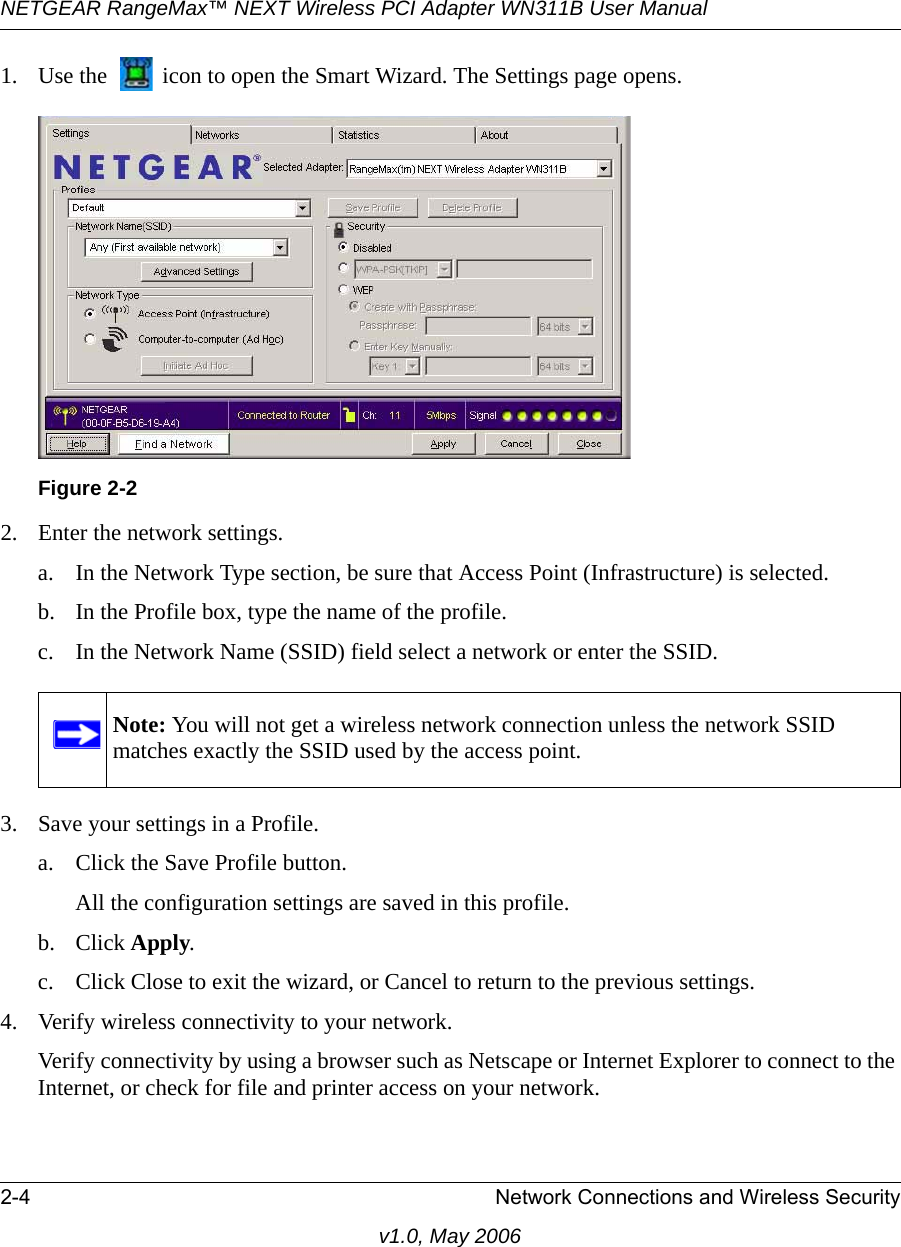 NETGEAR RangeMax™ NEXT Wireless PCI Adapter WN311B User Manual 2-4 Network Connections and Wireless Securityv1.0, May 20061. Use the   icon to open the Smart Wizard. The Settings page opens.2. Enter the network settings. a. In the Network Type section, be sure that Access Point (Infrastructure) is selected.b. In the Profile box, type the name of the profile.c. In the Network Name (SSID) field select a network or enter the SSID.3. Save your settings in a Profile. a. Click the Save Profile button.All the configuration settings are saved in this profile.b. Click Apply.c. Click Close to exit the wizard, or Cancel to return to the previous settings.4. Verify wireless connectivity to your network.Verify connectivity by using a browser such as Netscape or Internet Explorer to connect to the Internet, or check for file and printer access on your network.Figure 2-2Note: You will not get a wireless network connection unless the network SSID matches exactly the SSID used by the access point.