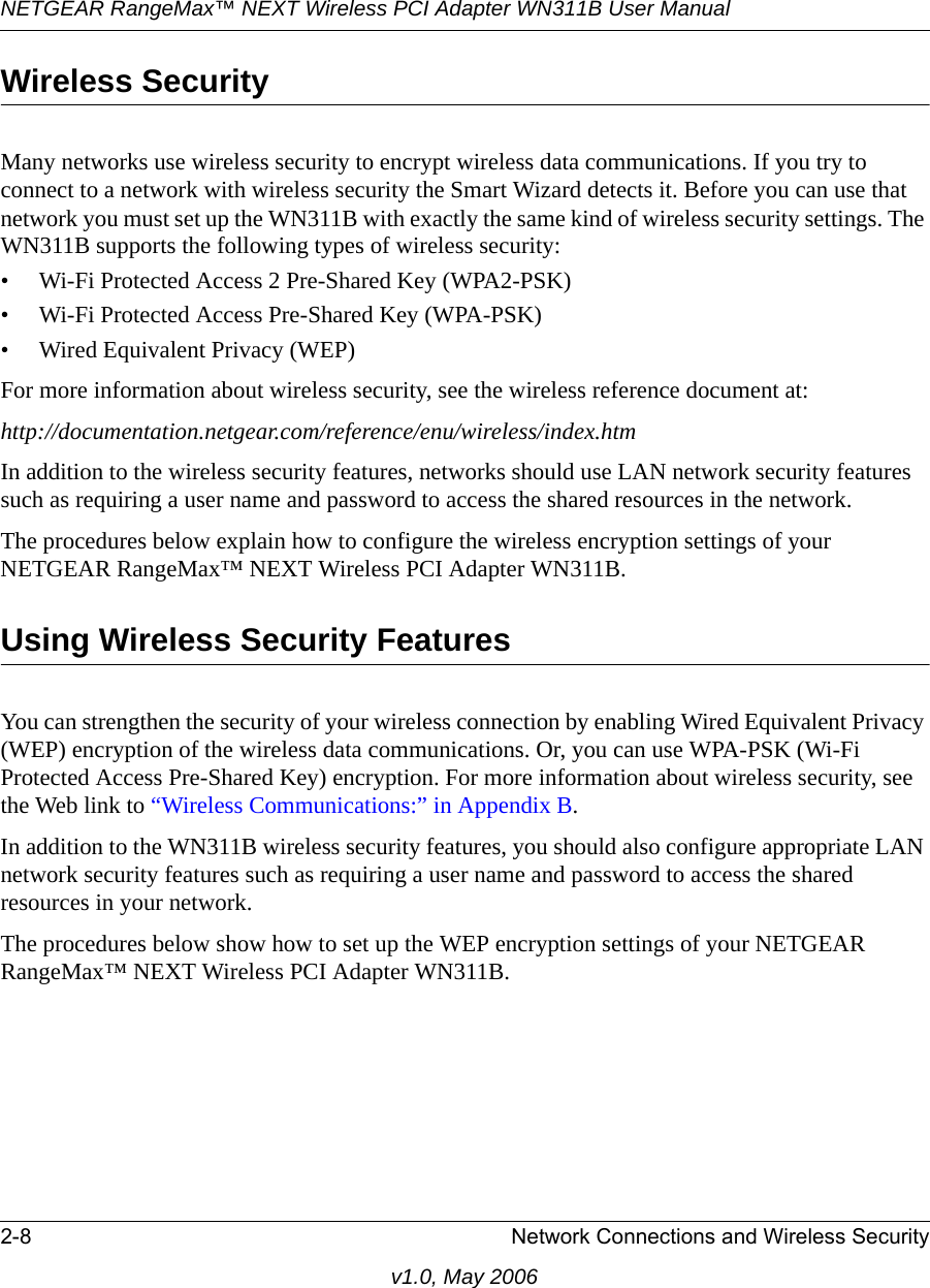 NETGEAR RangeMax™ NEXT Wireless PCI Adapter WN311B User Manual 2-8 Network Connections and Wireless Securityv1.0, May 2006Wireless SecurityMany networks use wireless security to encrypt wireless data communications. If you try to connect to a network with wireless security the Smart Wizard detects it. Before you can use that network you must set up the WN311B with exactly the same kind of wireless security settings. The WN311B supports the following types of wireless security:• Wi-Fi Protected Access 2 Pre-Shared Key (WPA2-PSK)• Wi-Fi Protected Access Pre-Shared Key (WPA-PSK)• Wired Equivalent Privacy (WEP)For more information about wireless security, see the wireless reference document at:http://documentation.netgear.com/reference/enu/wireless/index.htm In addition to the wireless security features, networks should use LAN network security features such as requiring a user name and password to access the shared resources in the network.The procedures below explain how to configure the wireless encryption settings of your NETGEAR RangeMax™ NEXT Wireless PCI Adapter WN311B. Using Wireless Security FeaturesYou can strengthen the security of your wireless connection by enabling Wired Equivalent Privacy (WEP) encryption of the wireless data communications. Or, you can use WPA-PSK (Wi-Fi Protected Access Pre-Shared Key) encryption. For more information about wireless security, see the Web link to “Wireless Communications:” in Appendix B.In addition to the WN311B wireless security features, you should also configure appropriate LAN network security features such as requiring a user name and password to access the shared resources in your network.The procedures below show how to set up the WEP encryption settings of your NETGEAR RangeMax™ NEXT Wireless PCI Adapter WN311B. 