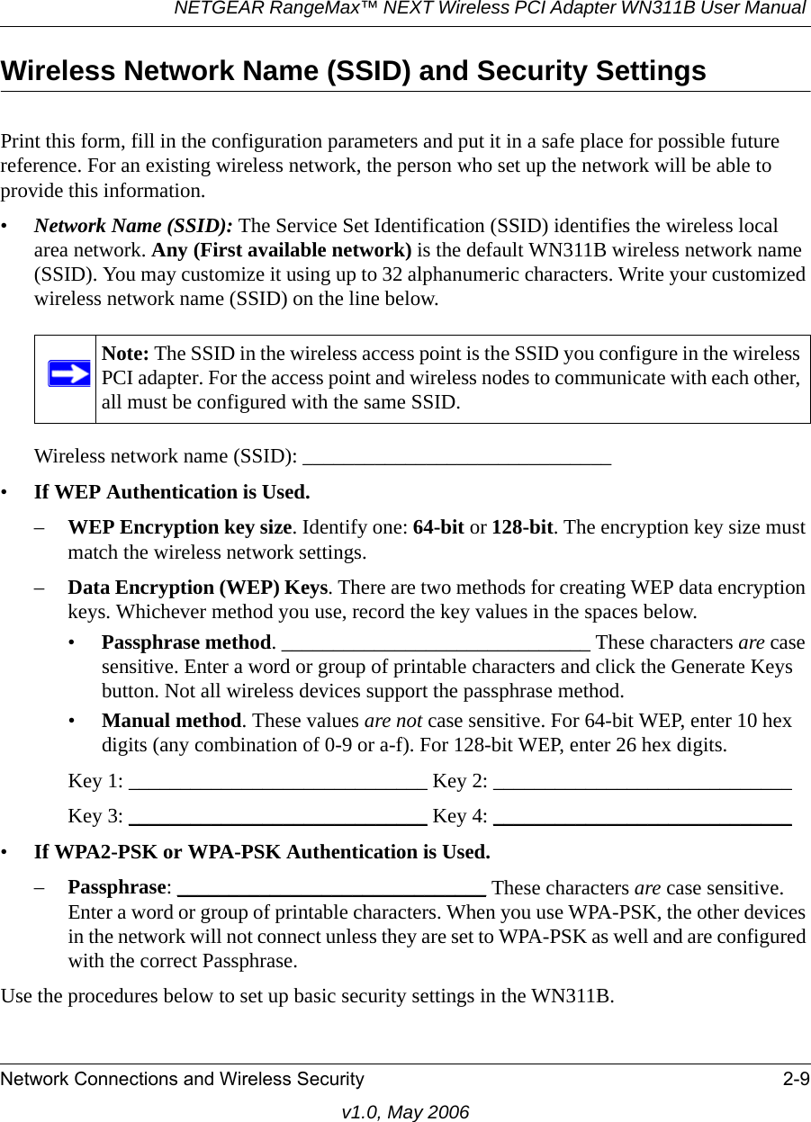 NETGEAR RangeMax™ NEXT Wireless PCI Adapter WN311B User Manual Network Connections and Wireless Security 2-9v1.0, May 2006Wireless Network Name (SSID) and Security SettingsPrint this form, fill in the configuration parameters and put it in a safe place for possible future reference. For an existing wireless network, the person who set up the network will be able to provide this information.•Network Name (SSID): The Service Set Identification (SSID) identifies the wireless local area network. Any (First available network) is the default WN311B wireless network name (SSID). You may customize it using up to 32 alphanumeric characters. Write your customized wireless network name (SSID) on the line below. Wireless network name (SSID): ______________________________ •If WEP Authentication is Used. –WEP Encryption key size. Identify one: 64-bit or 128-bit. The encryption key size must match the wireless network settings.–Data Encryption (WEP) Keys. There are two methods for creating WEP data encryption keys. Whichever method you use, record the key values in the spaces below.•Passphrase method. ______________________________ These characters are case sensitive. Enter a word or group of printable characters and click the Generate Keys button. Not all wireless devices support the passphrase method.•Manual method. These values are not case sensitive. For 64-bit WEP, enter 10 hex digits (any combination of 0-9 or a-f). For 128-bit WEP, enter 26 hex digits.Key 1: _____________________________ Key 2: _____________________________ Key 3: _____________________________ Key 4: _____________________________ •If WPA2-PSK or WPA-PSK Authentication is Used. –Passphrase: ______________________________ These characters are case sensitive. Enter a word or group of printable characters. When you use WPA-PSK, the other devices in the network will not connect unless they are set to WPA-PSK as well and are configured with the correct Passphrase. Use the procedures below to set up basic security settings in the WN311B.Note: The SSID in the wireless access point is the SSID you configure in the wireless PCI adapter. For the access point and wireless nodes to communicate with each other, all must be configured with the same SSID.