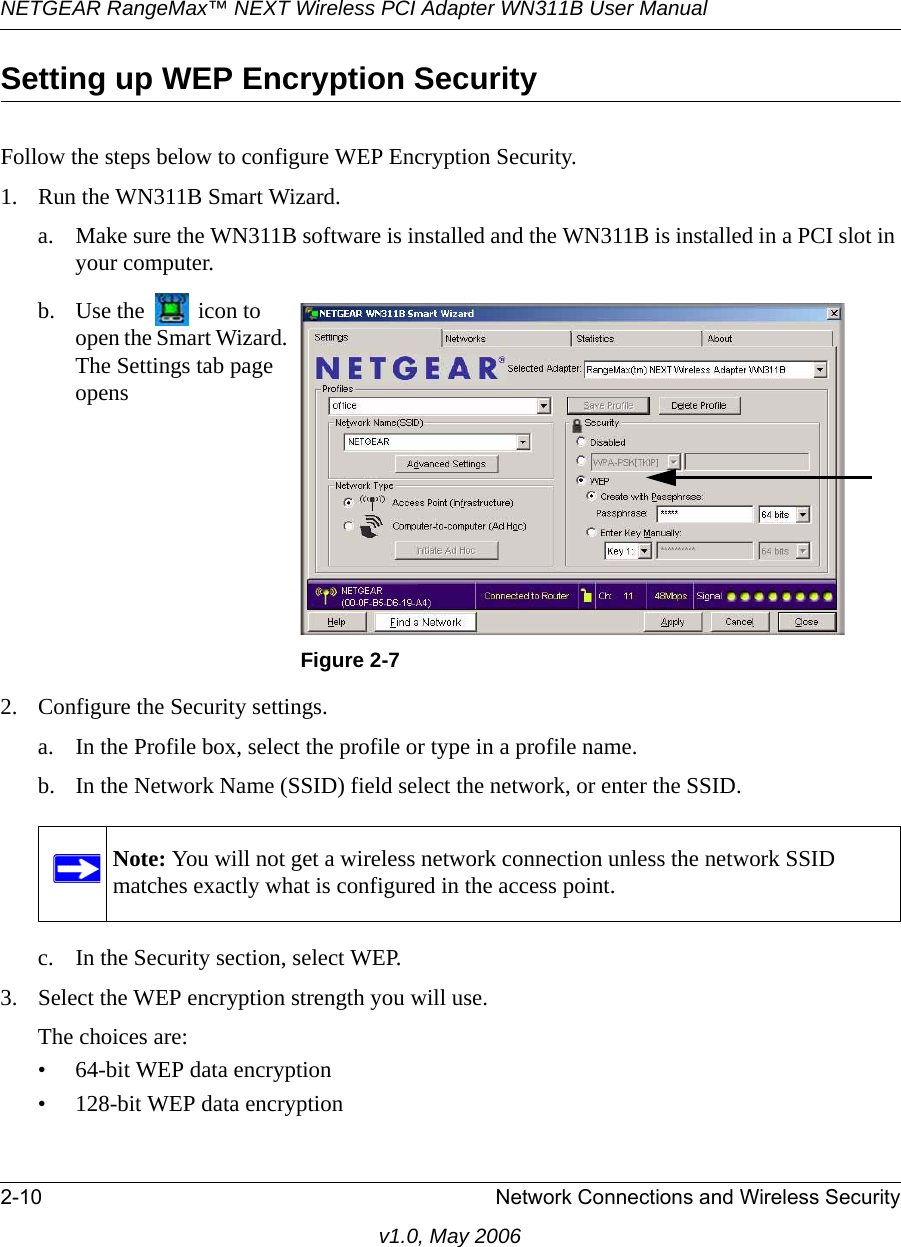 NETGEAR RangeMax™ NEXT Wireless PCI Adapter WN311B User Manual 2-10 Network Connections and Wireless Securityv1.0, May 2006Setting up WEP Encryption SecurityFollow the steps below to configure WEP Encryption Security.1. Run the WN311B Smart Wizard.a. Make sure the WN311B software is installed and the WN311B is installed in a PCI slot in your computer.2. Configure the Security settings. a. In the Profile box, select the profile or type in a profile name.b. In the Network Name (SSID) field select the network, or enter the SSID.c. In the Security section, select WEP.3. Select the WEP encryption strength you will use. The choices are:• 64-bit WEP data encryption • 128-bit WEP data encryptionb. Use the   icon to open the Smart Wizard. The Settings tab page opensFigure 2-7Note: You will not get a wireless network connection unless the network SSID matches exactly what is configured in the access point.