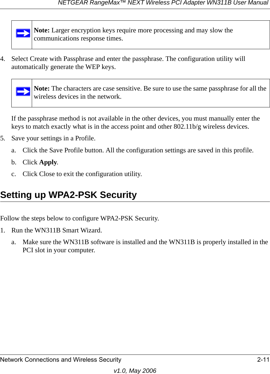 NETGEAR RangeMax™ NEXT Wireless PCI Adapter WN311B User Manual Network Connections and Wireless Security 2-11v1.0, May 20064. Select Create with Passphrase and enter the passphrase. The configuration utility will automatically generate the WEP keys.If the passphrase method is not available in the other devices, you must manually enter the keys to match exactly what is in the access point and other 802.11b/g wireless devices.5. Save your settings in a Profile. a. Click the Save Profile button. All the configuration settings are saved in this profile. b. Click Apply. c. Click Close to exit the configuration utility.Setting up WPA2-PSK SecurityFollow the steps below to configure WPA2-PSK Security.1. Run the WN311B Smart Wizard.a. Make sure the WN311B software is installed and the WN311B is properly installed in the PCI slot in your computer.Note: Larger encryption keys require more processing and may slow the communications response times.Note: The characters are case sensitive. Be sure to use the same passphrase for all the wireless devices in the network.