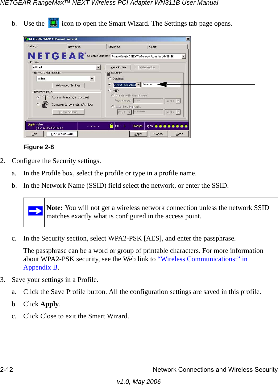 NETGEAR RangeMax™ NEXT Wireless PCI Adapter WN311B User Manual 2-12 Network Connections and Wireless Securityv1.0, May 2006b. Use the   icon to open the Smart Wizard. The Settings tab page opens.2. Configure the Security settings. a. In the Profile box, select the profile or type in a profile name.b. In the Network Name (SSID) field select the network, or enter the SSID.c. In the Security section, select WPA2-PSK [AES], and enter the passphrase.The passphrase can be a word or group of printable characters. For more information about WPA2-PSK security, see the Web link to “Wireless Communications:” in Appendix B.3. Save your settings in a Profile. a. Click the Save Profile button. All the configuration settings are saved in this profile. b. Click Apply. c. Click Close to exit the Smart Wizard.Figure 2-8Note: You will not get a wireless network connection unless the network SSID matches exactly what is configured in the access point.