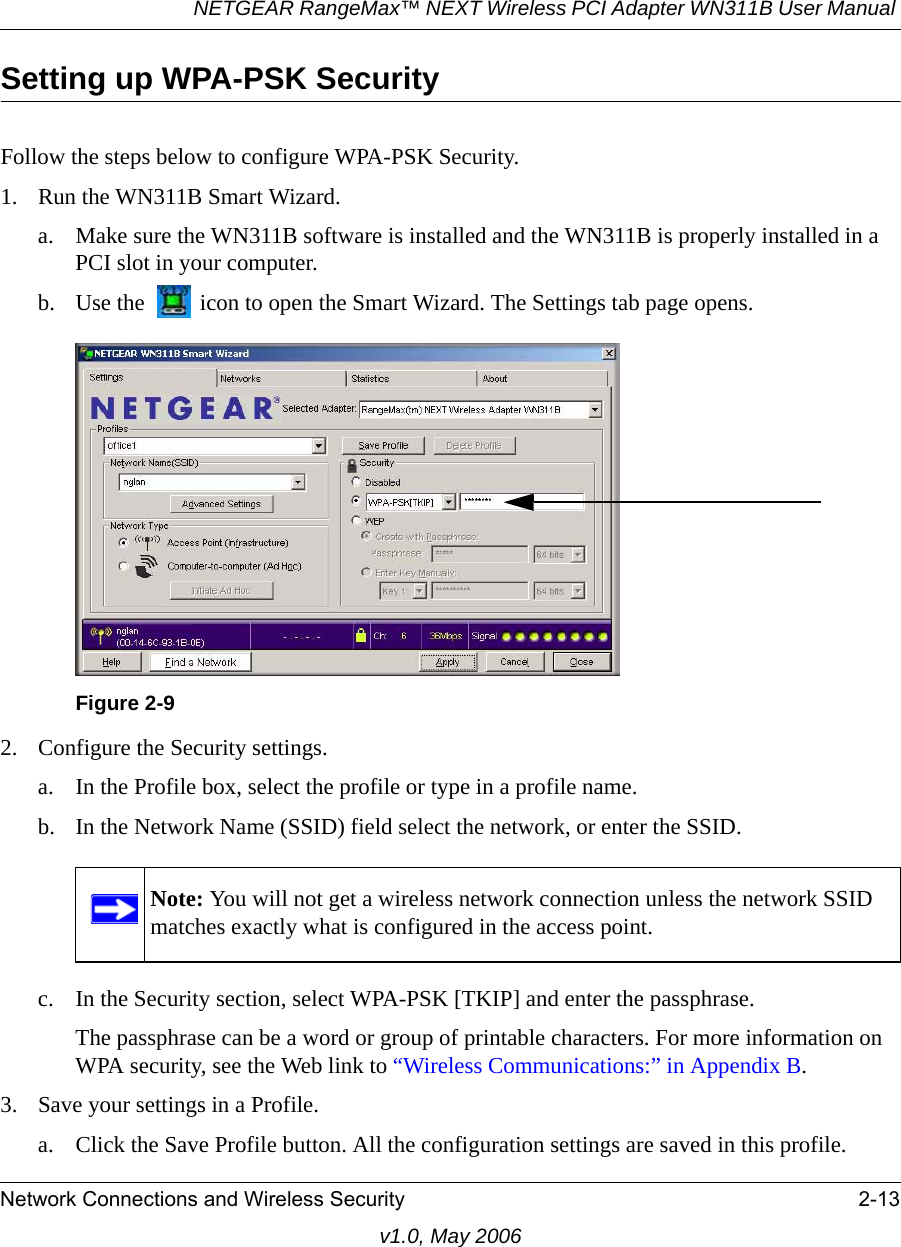 NETGEAR RangeMax™ NEXT Wireless PCI Adapter WN311B User Manual Network Connections and Wireless Security 2-13v1.0, May 2006Setting up WPA-PSK SecurityFollow the steps below to configure WPA-PSK Security.1. Run the WN311B Smart Wizard.a. Make sure the WN311B software is installed and the WN311B is properly installed in a PCI slot in your computer.b. Use the   icon to open the Smart Wizard. The Settings tab page opens.2. Configure the Security settings. a. In the Profile box, select the profile or type in a profile name.b. In the Network Name (SSID) field select the network, or enter the SSID.c. In the Security section, select WPA-PSK [TKIP] and enter the passphrase.The passphrase can be a word or group of printable characters. For more information on WPA security, see the Web link to “Wireless Communications:” in Appendix B.3. Save your settings in a Profile. a. Click the Save Profile button. All the configuration settings are saved in this profile. Figure 2-9Note: You will not get a wireless network connection unless the network SSID matches exactly what is configured in the access point.