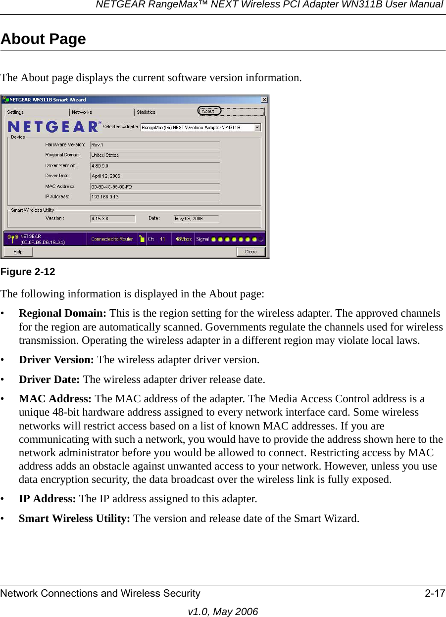 NETGEAR RangeMax™ NEXT Wireless PCI Adapter WN311B User Manual Network Connections and Wireless Security 2-17v1.0, May 2006About PageThe About page displays the current software version information.The following information is displayed in the About page:•Regional Domain: This is the region setting for the wireless adapter. The approved channels for the region are automatically scanned. Governments regulate the channels used for wireless transmission. Operating the wireless adapter in a different region may violate local laws.•Driver Version: The wireless adapter driver version. •Driver Date: The wireless adapter driver release date.•MAC Address: The MAC address of the adapter. The Media Access Control address is a unique 48-bit hardware address assigned to every network interface card. Some wireless networks will restrict access based on a list of known MAC addresses. If you are communicating with such a network, you would have to provide the address shown here to the network administrator before you would be allowed to connect. Restricting access by MAC address adds an obstacle against unwanted access to your network. However, unless you use data encryption security, the data broadcast over the wireless link is fully exposed.•IP Address: The IP address assigned to this adapter.•Smart Wireless Utility: The version and release date of the Smart Wizard.Figure 2-12