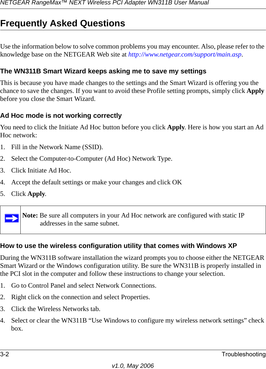 NETGEAR RangeMax™ NEXT Wireless PCI Adapter WN311B User Manual 3-2 Troubleshootingv1.0, May 2006Frequently Asked QuestionsUse the information below to solve common problems you may encounter. Also, please refer to the knowledge base on the NETGEAR Web site at http://www.netgear.com/support/main.asp.The WN311B Smart Wizard keeps asking me to save my settingsThis is because you have made changes to the settings and the Smart Wizard is offering you the chance to save the changes. If you want to avoid these Profile setting prompts, simply click Apply before you close the Smart Wizard.Ad Hoc mode is not working correctlyYou need to click the Initiate Ad Hoc button before you click Apply. Here is how you start an Ad Hoc network:1. Fill in the Network Name (SSID).2. Select the Computer-to-Computer (Ad Hoc) Network Type.3. Click Initiate Ad Hoc.4. Accept the default settings or make your changes and click OK5. Click Apply.How to use the wireless configuration utility that comes with Windows XPDuring the WN311B software installation the wizard prompts you to choose either the NETGEAR Smart Wizard or the Windows configuration utility. Be sure the WN311B is properly installed in the PCI slot in the computer and follow these instructions to change your selection. 1. Go to Control Panel and select Network Connections.2. Right click on the connection and select Properties.3. Click the Wireless Networks tab.4. Select or clear the WN311B “Use Windows to configure my wireless network settings” check box.Note: Be sure all computers in your Ad Hoc network are configured with static IP addresses in the same subnet.