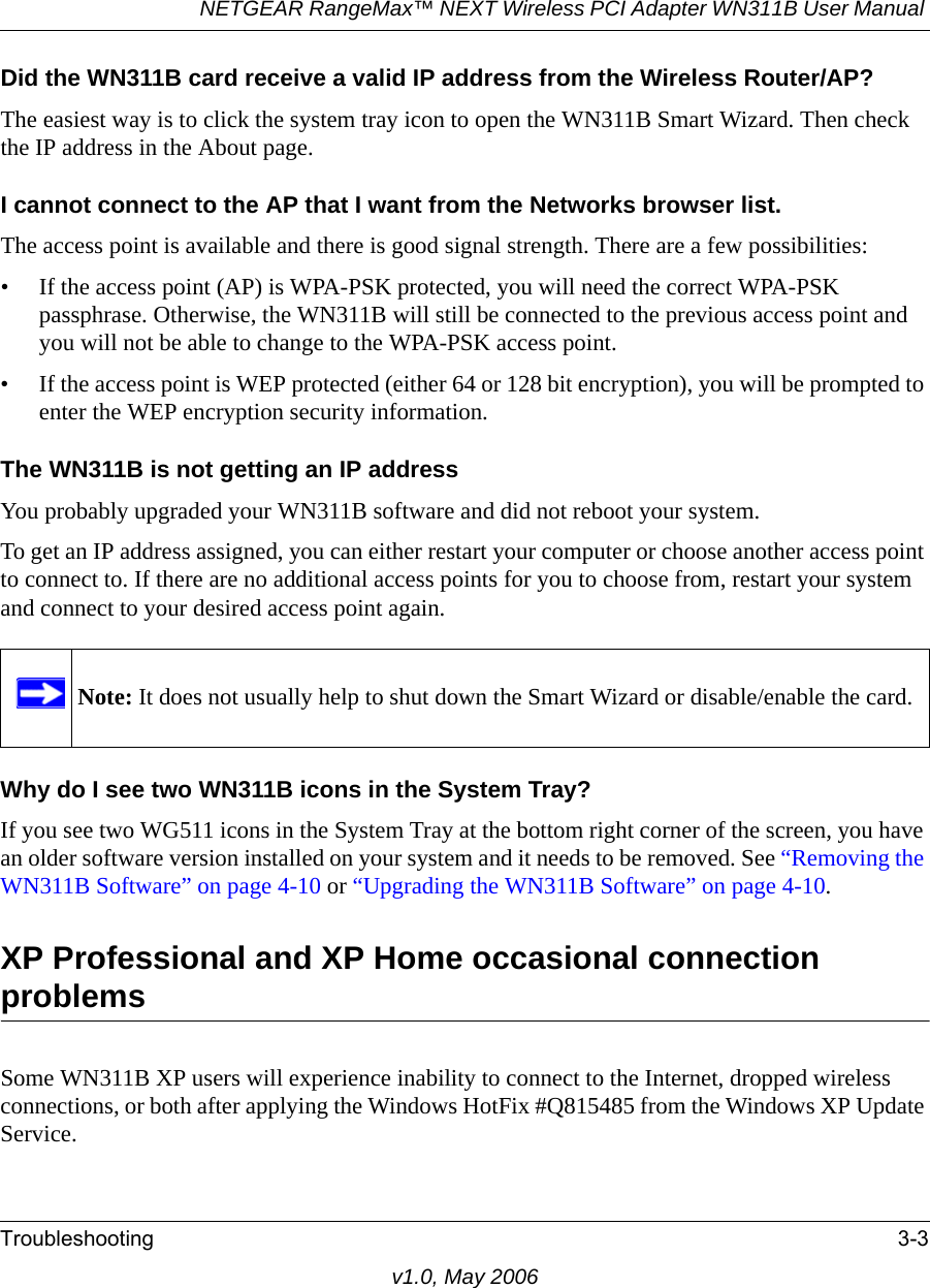 NETGEAR RangeMax™ NEXT Wireless PCI Adapter WN311B User Manual Troubleshooting 3-3v1.0, May 2006Did the WN311B card receive a valid IP address from the Wireless Router/AP?The easiest way is to click the system tray icon to open the WN311B Smart Wizard. Then check the IP address in the About page.I cannot connect to the AP that I want from the Networks browser list.The access point is available and there is good signal strength. There are a few possibilities:• If the access point (AP) is WPA-PSK protected, you will need the correct WPA-PSK passphrase. Otherwise, the WN311B will still be connected to the previous access point and you will not be able to change to the WPA-PSK access point.• If the access point is WEP protected (either 64 or 128 bit encryption), you will be prompted to enter the WEP encryption security information.The WN311B is not getting an IP addressYou probably upgraded your WN311B software and did not reboot your system. To get an IP address assigned, you can either restart your computer or choose another access point to connect to. If there are no additional access points for you to choose from, restart your system and connect to your desired access point again. Why do I see two WN311B icons in the System Tray?If you see two WG511 icons in the System Tray at the bottom right corner of the screen, you have an older software version installed on your system and it needs to be removed. See “Removing the WN311B Software” on page 4-10 or “Upgrading the WN311B Software” on page 4-10.XP Professional and XP Home occasional connection problems Some WN311B XP users will experience inability to connect to the Internet, dropped wireless connections, or both after applying the Windows HotFix #Q815485 from the Windows XP Update Service.Note: It does not usually help to shut down the Smart Wizard or disable/enable the card.