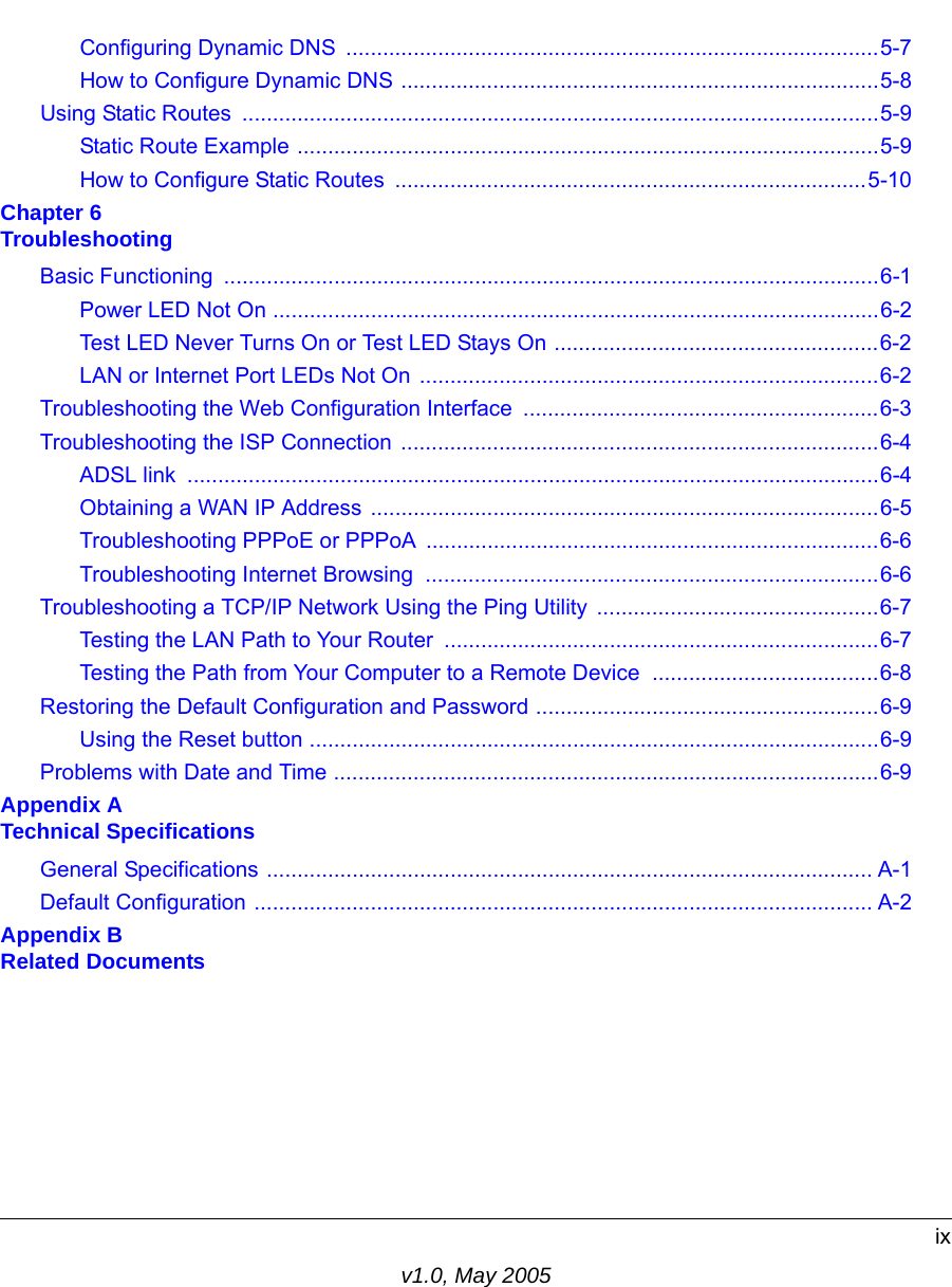 ixv1.0, May 2005Configuring Dynamic DNS  .......................................................................................5-7How to Configure Dynamic DNS ..............................................................................5-8Using Static Routes  ........................................................................................................5-9Static Route Example ...............................................................................................5-9How to Configure Static Routes  .............................................................................5-10Chapter 6 TroubleshootingBasic Functioning  ...........................................................................................................6-1Power LED Not On ...................................................................................................6-2Test LED Never Turns On or Test LED Stays On .....................................................6-2LAN or Internet Port LEDs Not On ...........................................................................6-2Troubleshooting the Web Configuration Interface  ..........................................................6-3Troubleshooting the ISP Connection  ..............................................................................6-4ADSL link  .................................................................................................................6-4Obtaining a WAN IP Address ...................................................................................6-5Troubleshooting PPPoE or PPPoA ..........................................................................6-6Troubleshooting Internet Browsing  ..........................................................................6-6Troubleshooting a TCP/IP Network Using the Ping Utility  ..............................................6-7Testing the LAN Path to Your Router  .......................................................................6-7Testing the Path from Your Computer to a Remote Device  .....................................6-8Restoring the Default Configuration and Password ........................................................6-9Using the Reset button .............................................................................................6-9Problems with Date and Time .........................................................................................6-9Appendix A Technical SpecificationsGeneral Specifications ................................................................................................... A-1Default Configuration ..................................................................................................... A-2Appendix B Related Documents