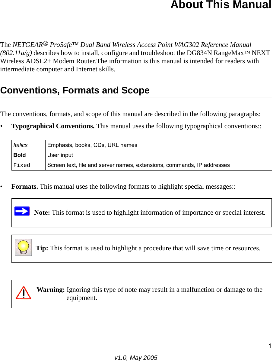 1v1.0, May 2005About This ManualThe NETGEAR® ProSafe™ Dual Band Wireless Access Point WAG302 Reference Manual (802.11a/g) describes how to install, configure and troubleshoot the DG834N RangeMaxTM NEXT Wireless ADSL2+ Modem Router.The information is this manual is intended for readers with intermediate computer and Internet skills.Conventions, Formats and ScopeThe conventions, formats, and scope of this manual are described in the following paragraphs:•Typographical Conventions. This manual uses the following typographical conventions::•Formats. This manual uses the following formats to highlight special messages::Italics Emphasis, books, CDs, URL namesBold User inputFixed Screen text, file and server names, extensions, commands, IP addressesNote: This format is used to highlight information of importance or special interest.Tip: This format is used to highlight a procedure that will save time or resources.Warning: Ignoring this type of note may result in a malfunction or damage to the equipment.