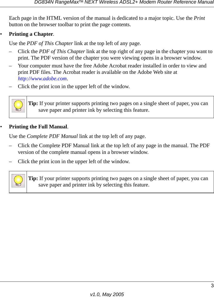 DG834N RangeMaxTM NEXT Wireless ADSL2+ Modem Router Reference Manual3v1.0, May 2005Each page in the HTML version of the manual is dedicated to a major topic. Use the Print button on the browser toolbar to print the page contents. •Printing a Chapter. Use the PDF of This Chapter link at the top left of any page.– Click the PDF of This Chapter link at the top right of any page in the chapter you want to print. The PDF version of the chapter you were viewing opens in a browser window. – Your computer must have the free Adobe Acrobat reader installed in order to view and print PDF files. The Acrobat reader is available on the Adobe Web site at http://www.adobe.com.– Click the print icon in the upper left of the window. •Printing the Full Manual. Use the Complete PDF Manual link at the top left of any page.– Click the Complete PDF Manual link at the top left of any page in the manual. The PDF version of the complete manual opens in a browser window. – Click the print icon in the upper left of the window. Tip: If your printer supports printing two pages on a single sheet of paper, you can save paper and printer ink by selecting this feature.Tip: If your printer supports printing two pages on a single sheet of paper, you can save paper and printer ink by selecting this feature.