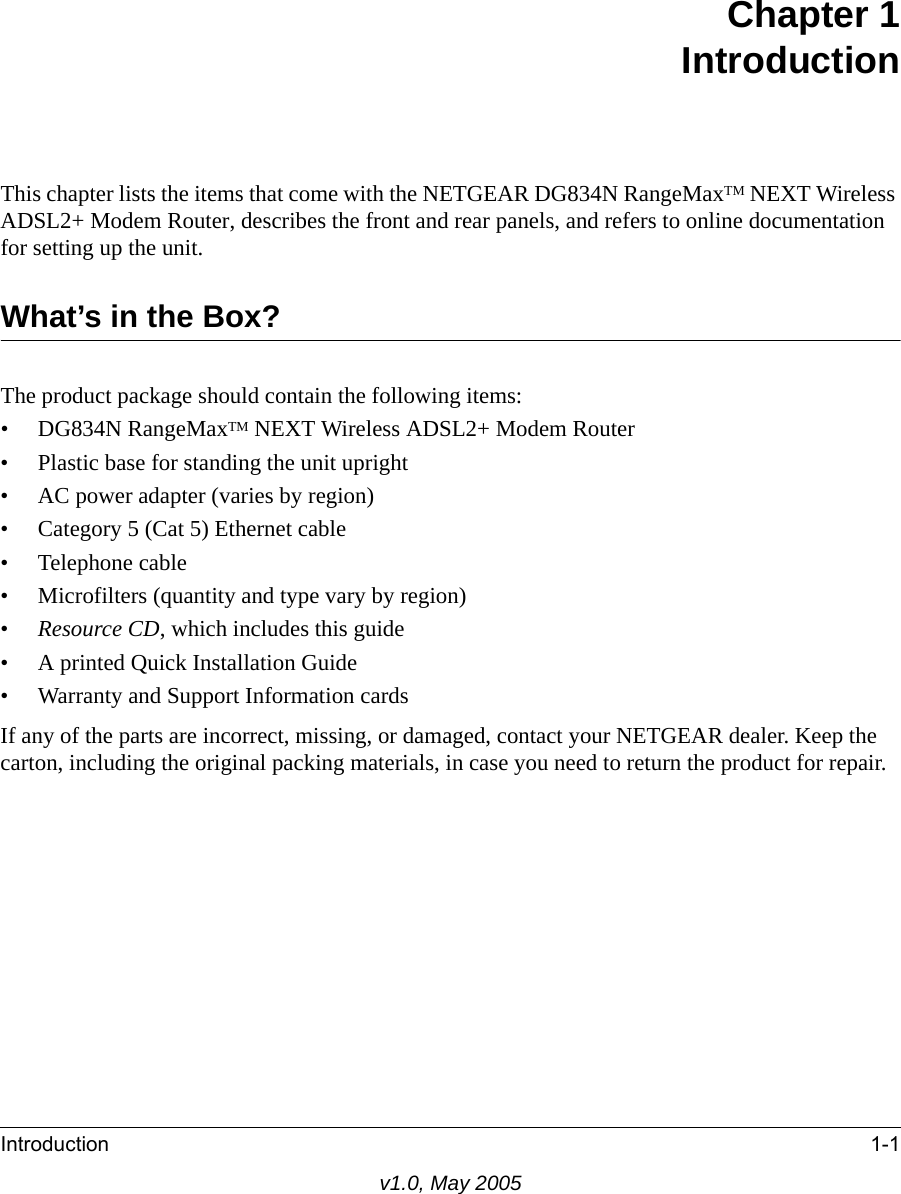 Introduction 1-1v1.0, May 2005Chapter 1IntroductionThis chapter lists the items that come with the NETGEAR DG834N RangeMaxTM NEXT Wireless ADSL2+ Modem Router, describes the front and rear panels, and refers to online documentation for setting up the unit.What’s in the Box?The product package should contain the following items:• DG834N RangeMaxTM NEXT Wireless ADSL2+ Modem Router• Plastic base for standing the unit upright• AC power adapter (varies by region)• Category 5 (Cat 5) Ethernet cable• Telephone cable• Microfilters (quantity and type vary by region)•Resource CD, which includes this guide• A printed Quick Installation Guide• Warranty and Support Information cardsIf any of the parts are incorrect, missing, or damaged, contact your NETGEAR dealer. Keep the carton, including the original packing materials, in case you need to return the product for repair.