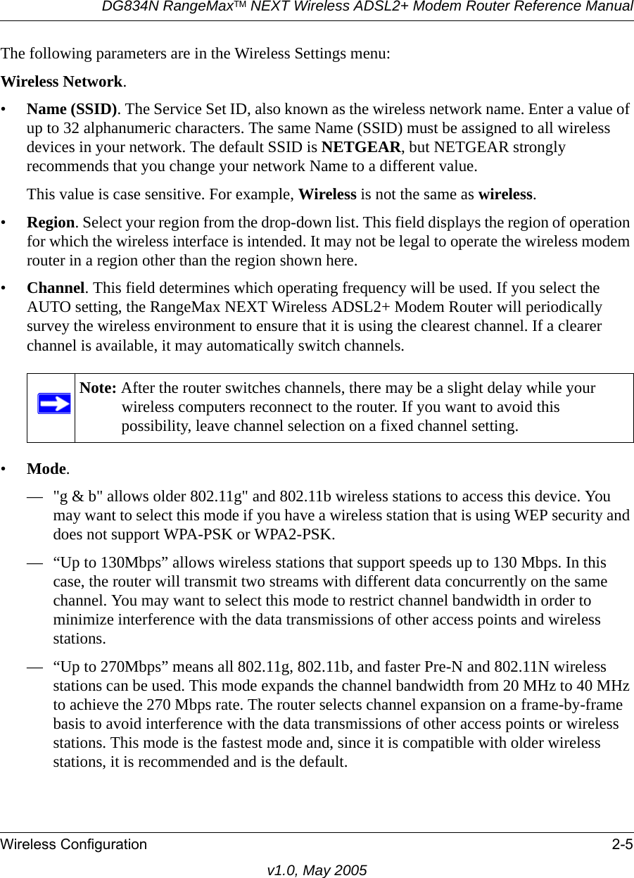 DG834N RangeMaxTM NEXT Wireless ADSL2+ Modem Router Reference ManualWireless Configuration 2-5v1.0, May 2005The following parameters are in the Wireless Settings menu:Wireless Network.•Name (SSID). The Service Set ID, also known as the wireless network name. Enter a value of up to 32 alphanumeric characters. The same Name (SSID) must be assigned to all wireless devices in your network. The default SSID is NETGEAR, but NETGEAR strongly recommends that you change your network Name to a different value. This value is case sensitive. For example, Wireless is not the same as wireless.•Region. Select your region from the drop-down list. This field displays the region of operation for which the wireless interface is intended. It may not be legal to operate the wireless modem router in a region other than the region shown here.•Channel. This field determines which operating frequency will be used. If you select the AUTO setting, the RangeMax NEXT Wireless ADSL2+ Modem Router will periodically survey the wireless environment to ensure that it is using the clearest channel. If a clearer channel is available, it may automatically switch channels.•Mode. — &quot;g &amp; b&quot; allows older 802.11g&quot; and 802.11b wireless stations to access this device. You may want to select this mode if you have a wireless station that is using WEP security and does not support WPA-PSK or WPA2-PSK.— “Up to 130Mbps” allows wireless stations that support speeds up to 130 Mbps. In this case, the router will transmit two streams with different data concurrently on the same channel. You may want to select this mode to restrict channel bandwidth in order to minimize interference with the data transmissions of other access points and wireless stations.— “Up to 270Mbps” means all 802.11g, 802.11b, and faster Pre-N and 802.11N wireless stations can be used. This mode expands the channel bandwidth from 20 MHz to 40 MHz to achieve the 270 Mbps rate. The router selects channel expansion on a frame-by-frame basis to avoid interference with the data transmissions of other access points or wireless stations. This mode is the fastest mode and, since it is compatible with older wireless stations, it is recommended and is the default.Note: After the router switches channels, there may be a slight delay while your wireless computers reconnect to the router. If you want to avoid this possibility, leave channel selection on a fixed channel setting.