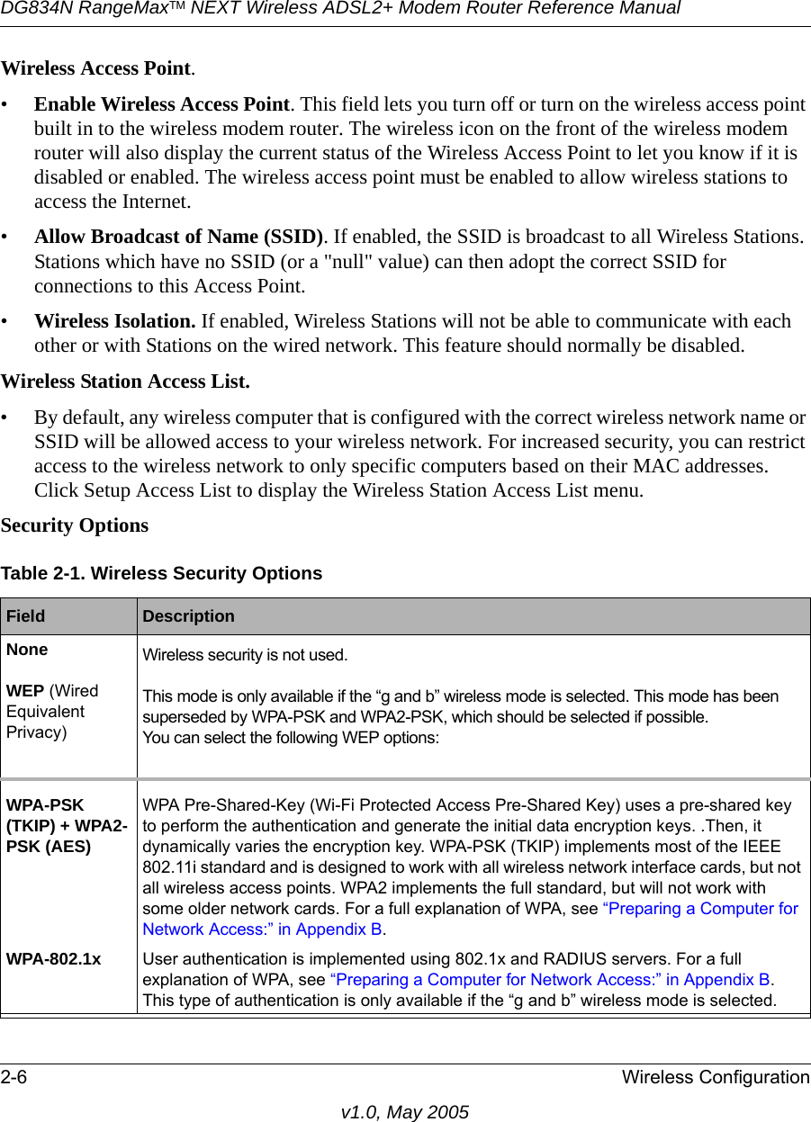 DG834N RangeMaxTM NEXT Wireless ADSL2+ Modem Router Reference Manual2-6 Wireless Configurationv1.0, May 2005Wireless Access Point.•Enable Wireless Access Point. This field lets you turn off or turn on the wireless access point built in to the wireless modem router. The wireless icon on the front of the wireless modem router will also display the current status of the Wireless Access Point to let you know if it is disabled or enabled. The wireless access point must be enabled to allow wireless stations to access the Internet.•Allow Broadcast of Name (SSID). If enabled, the SSID is broadcast to all Wireless Stations. Stations which have no SSID (or a &quot;null&quot; value) can then adopt the correct SSID for connections to this Access Point.•Wireless Isolation. If enabled, Wireless Stations will not be able to communicate with each other or with Stations on the wired network. This feature should normally be disabled.Wireless Station Access List. • By default, any wireless computer that is configured with the correct wireless network name or SSID will be allowed access to your wireless network. For increased security, you can restrict access to the wireless network to only specific computers based on their MAC addresses. Click Setup Access List to display the Wireless Station Access List menu.Security Options Table 2-1. Wireless Security OptionsField  DescriptionNone Wireless security is not used.WEP (Wired Equivalent Privacy)This mode is only available if the “g and b” wireless mode is selected. This mode has been superseded by WPA-PSK and WPA2-PSK, which should be selected if possible.You can select the following WEP options:WPA-PSK (TKIP) + WPA2-PSK (AES)WPA Pre-Shared-Key (Wi-Fi Protected Access Pre-Shared Key) uses a pre-shared key to perform the authentication and generate the initial data encryption keys. .Then, it dynamically varies the encryption key. WPA-PSK (TKIP) implements most of the IEEE 802.11i standard and is designed to work with all wireless network interface cards, but not all wireless access points. WPA2 implements the full standard, but will not work with some older network cards. For a full explanation of WPA, see “Preparing a Computer for Network Access:” in Appendix B.WPA-802.1x User authentication is implemented using 802.1x and RADIUS servers. For a full explanation of WPA, see “Preparing a Computer for Network Access:” in Appendix B. This type of authentication is only available if the “g and b” wireless mode is selected.