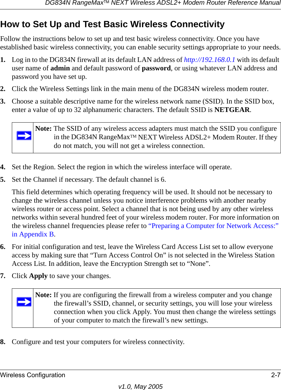 DG834N RangeMaxTM NEXT Wireless ADSL2+ Modem Router Reference ManualWireless Configuration 2-7v1.0, May 2005How to Set Up and Test Basic Wireless ConnectivityFollow the instructions below to set up and test basic wireless connectivity. Once you have established basic wireless connectivity, you can enable security settings appropriate to your needs.1. Log in to the DG834N firewall at its default LAN address of http://192.168.0.1 with its default user name of admin and default password of password, or using whatever LAN address and password you have set up.2. Click the Wireless Settings link in the main menu of the DG834N wireless modem router.3. Choose a suitable descriptive name for the wireless network name (SSID). In the SSID box, enter a value of up to 32 alphanumeric characters. The default SSID is NETGEAR.4. Set the Region. Select the region in which the wireless interface will operate. 5. Set the Channel if necessary. The default channel is 6.This field determines which operating frequency will be used. It should not be necessary to change the wireless channel unless you notice interference problems with another nearby wireless router or access point. Select a channel that is not being used by any other wireless networks within several hundred feet of your wireless modem router. For more information on the wireless channel frequencies please refer to “Preparing a Computer for Network Access:” in Appendix B. 6. For initial configuration and test, leave the Wireless Card Access List set to allow everyone access by making sure that “Turn Access Control On” is not selected in the Wireless Station Access List. In addition, leave the Encryption Strength set to “None”. 7. Click Apply to save your changes.8. Configure and test your computers for wireless connectivity.Note: The SSID of any wireless access adapters must match the SSID you configure in the DG834N RangeMaxTM NEXT Wireless ADSL2+ Modem Router. If they do not match, you will not get a wireless connection.Note: If you are configuring the firewall from a wireless computer and you change the firewall’s SSID, channel, or security settings, you will lose your wireless connection when you click Apply. You must then change the wireless settings of your computer to match the firewall’s new settings.