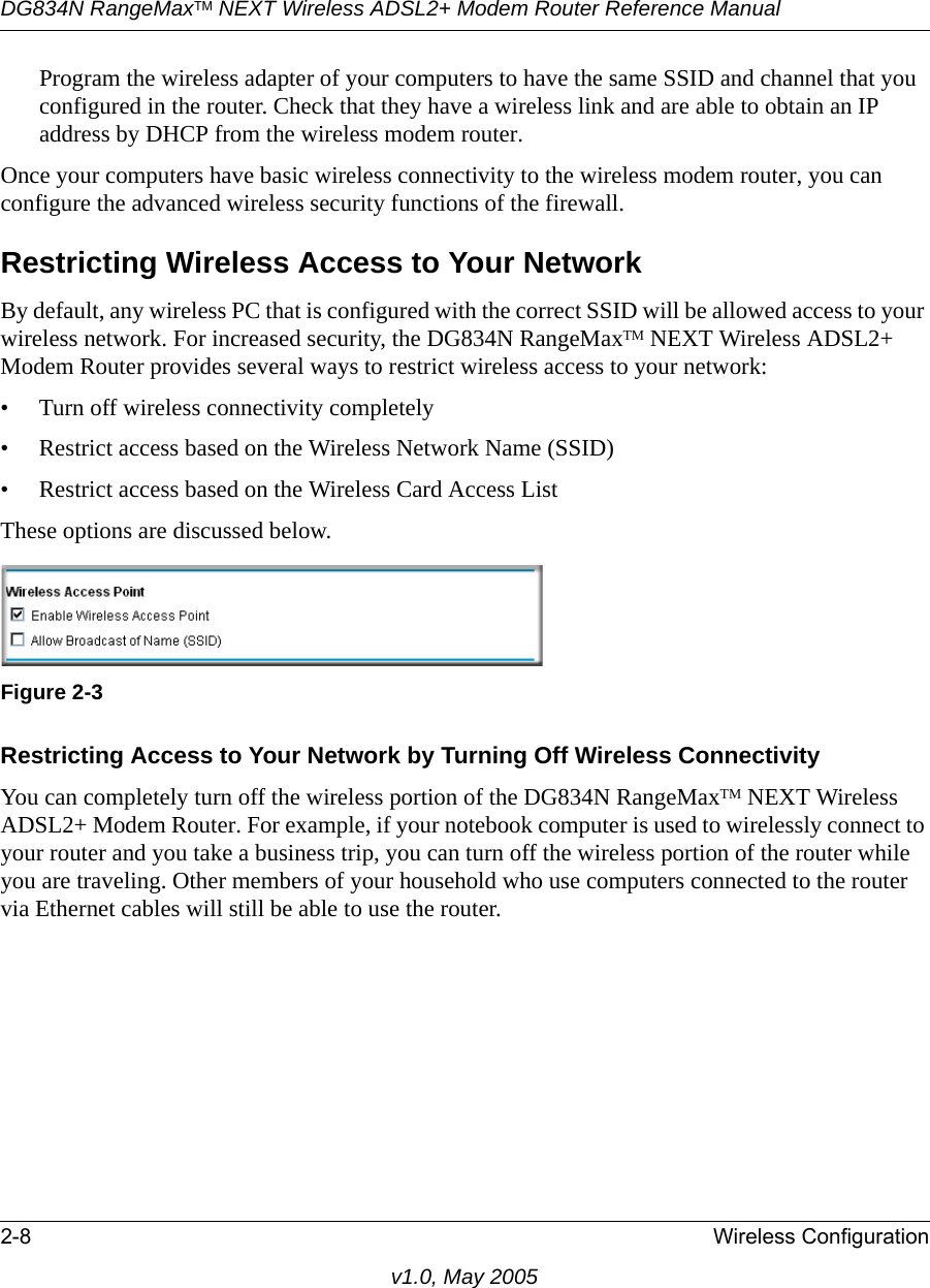 DG834N RangeMaxTM NEXT Wireless ADSL2+ Modem Router Reference Manual2-8 Wireless Configurationv1.0, May 2005Program the wireless adapter of your computers to have the same SSID and channel that you configured in the router. Check that they have a wireless link and are able to obtain an IP address by DHCP from the wireless modem router.Once your computers have basic wireless connectivity to the wireless modem router, you can configure the advanced wireless security functions of the firewall.Restricting Wireless Access to Your NetworkBy default, any wireless PC that is configured with the correct SSID will be allowed access to your wireless network. For increased security, the DG834N RangeMaxTM NEXT Wireless ADSL2+ Modem Router provides several ways to restrict wireless access to your network:• Turn off wireless connectivity completely• Restrict access based on the Wireless Network Name (SSID)• Restrict access based on the Wireless Card Access ListThese options are discussed below.Restricting Access to Your Network by Turning Off Wireless ConnectivityYou can completely turn off the wireless portion of the DG834N RangeMaxTM NEXT Wireless ADSL2+ Modem Router. For example, if your notebook computer is used to wirelessly connect to your router and you take a business trip, you can turn off the wireless portion of the router while you are traveling. Other members of your household who use computers connected to the router via Ethernet cables will still be able to use the router.Figure 2-3