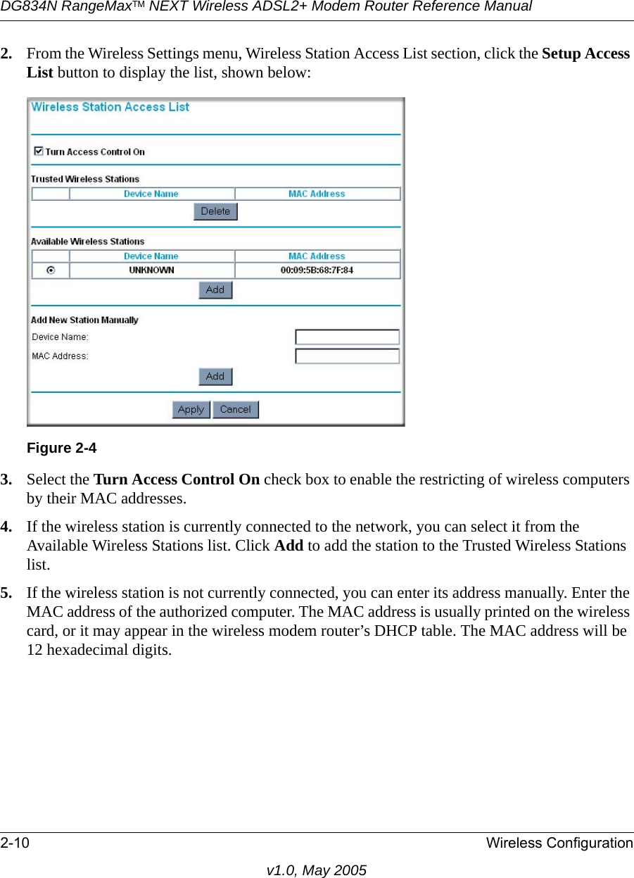 DG834N RangeMaxTM NEXT Wireless ADSL2+ Modem Router Reference Manual2-10 Wireless Configurationv1.0, May 20052. From the Wireless Settings menu, Wireless Station Access List section, click the Setup Access List button to display the list, shown below:3. Select the Turn Access Control On check box to enable the restricting of wireless computers by their MAC addresses.4. If the wireless station is currently connected to the network, you can select it from the Available Wireless Stations list. Click Add to add the station to the Trusted Wireless Stations list.5. If the wireless station is not currently connected, you can enter its address manually. Enter the MAC address of the authorized computer. The MAC address is usually printed on the wireless card, or it may appear in the wireless modem router’s DHCP table. The MAC address will be 12 hexadecimal digits.Figure 2-4