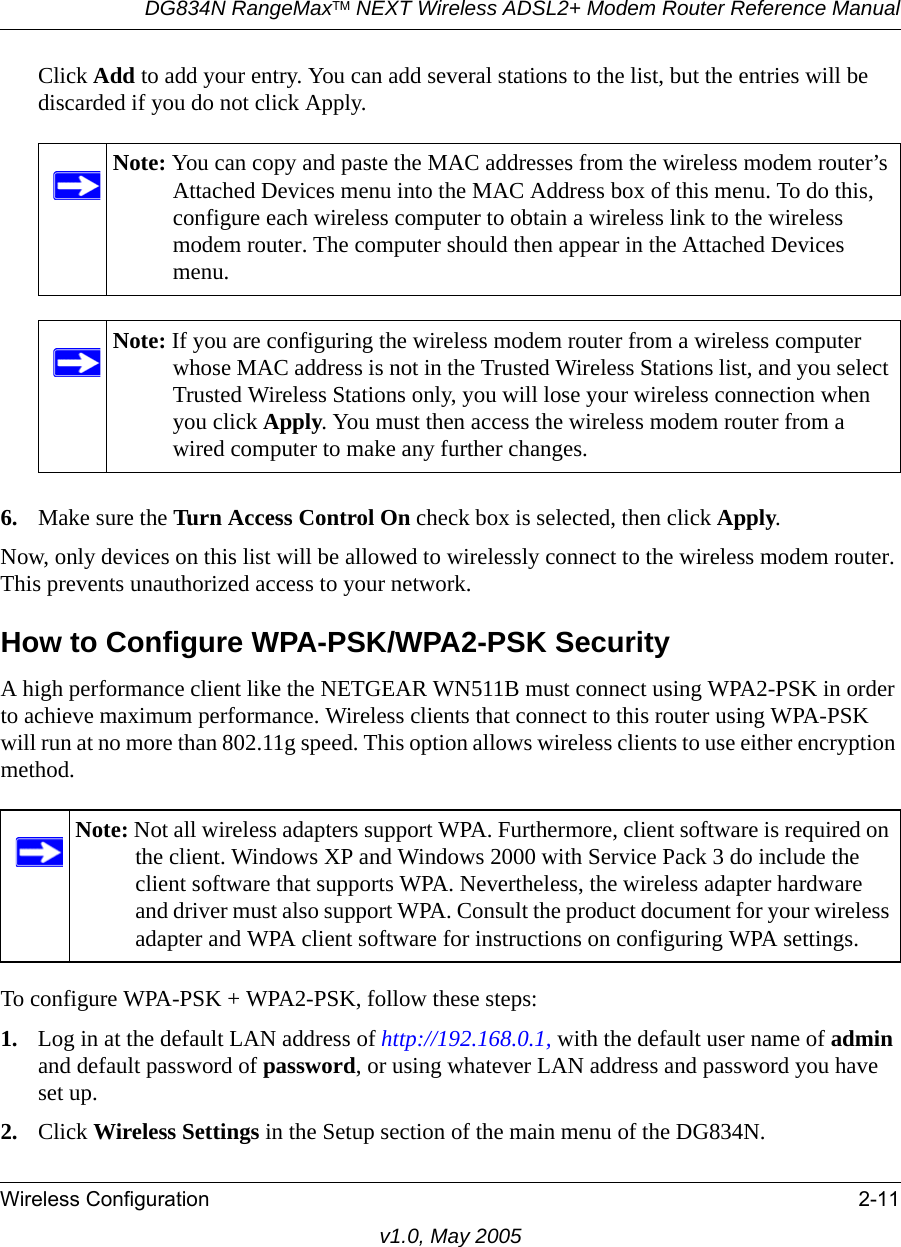DG834N RangeMaxTM NEXT Wireless ADSL2+ Modem Router Reference ManualWireless Configuration 2-11v1.0, May 2005Click Add to add your entry. You can add several stations to the list, but the entries will be discarded if you do not click Apply.6. Make sure the Turn Access Control On check box is selected, then click Apply.Now, only devices on this list will be allowed to wirelessly connect to the wireless modem router. This prevents unauthorized access to your network. How to Configure WPA-PSK/WPA2-PSK SecurityA high performance client like the NETGEAR WN511B must connect using WPA2-PSK in order to achieve maximum performance. Wireless clients that connect to this router using WPA-PSK will run at no more than 802.11g speed. This option allows wireless clients to use either encryption method.To configure WPA-PSK + WPA2-PSK, follow these steps:1. Log in at the default LAN address of http://192.168.0.1, with the default user name of admin and default password of password, or using whatever LAN address and password you have set up.2. Click Wireless Settings in the Setup section of the main menu of the DG834N. Note: You can copy and paste the MAC addresses from the wireless modem router’s Attached Devices menu into the MAC Address box of this menu. To do this, configure each wireless computer to obtain a wireless link to the wireless modem router. The computer should then appear in the Attached Devices menu.Note: If you are configuring the wireless modem router from a wireless computer whose MAC address is not in the Trusted Wireless Stations list, and you select Trusted Wireless Stations only, you will lose your wireless connection when you click Apply. You must then access the wireless modem router from a wired computer to make any further changes.Note: Not all wireless adapters support WPA. Furthermore, client software is required on the client. Windows XP and Windows 2000 with Service Pack 3 do include the client software that supports WPA. Nevertheless, the wireless adapter hardware and driver must also support WPA. Consult the product document for your wireless adapter and WPA client software for instructions on configuring WPA settings.