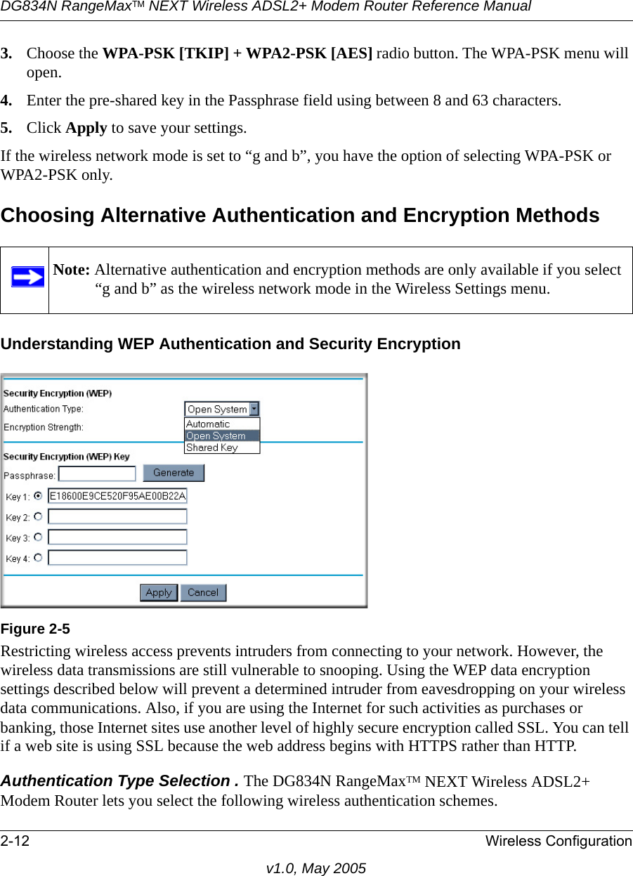 DG834N RangeMaxTM NEXT Wireless ADSL2+ Modem Router Reference Manual2-12 Wireless Configurationv1.0, May 20053. Choose the WPA-PSK [TKIP] + WPA2-PSK [AES] radio button. The WPA-PSK menu will open.4. Enter the pre-shared key in the Passphrase field using between 8 and 63 characters. 5. Click Apply to save your settings.If the wireless network mode is set to “g and b”, you have the option of selecting WPA-PSK or WPA2-PSK only.Choosing Alternative Authentication and Encryption MethodsUnderstanding WEP Authentication and Security EncryptionRestricting wireless access prevents intruders from connecting to your network. However, the wireless data transmissions are still vulnerable to snooping. Using the WEP data encryption settings described below will prevent a determined intruder from eavesdropping on your wireless data communications. Also, if you are using the Internet for such activities as purchases or banking, those Internet sites use another level of highly secure encryption called SSL. You can tell if a web site is using SSL because the web address begins with HTTPS rather than HTTP.Authentication Type Selection . The DG834N RangeMaxTM NEXT Wireless ADSL2+ Modem Router lets you select the following wireless authentication schemes. Note: Alternative authentication and encryption methods are only available if you select “g and b” as the wireless network mode in the Wireless Settings menu.Figure 2-5