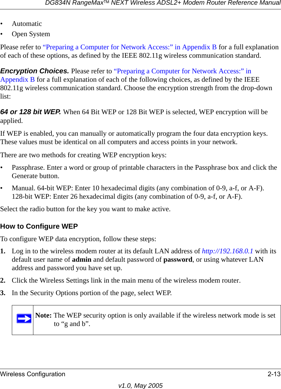 DG834N RangeMaxTM NEXT Wireless ADSL2+ Modem Router Reference ManualWireless Configuration 2-13v1.0, May 2005• Automatic• Open SystemPlease refer to “Preparing a Computer for Network Access:” in Appendix B for a full explanation of each of these options, as defined by the IEEE 802.11g wireless communication standard.Encryption Choices. Please refer to “Preparing a Computer for Network Access:” in Appendix B for a full explanation of each of the following choices, as defined by the IEEE 802.11g wireless communication standard. Choose the encryption strength from the drop-down list:64 or 128 bit WEP. When 64 Bit WEP or 128 Bit WEP is selected, WEP encryption will be applied. If WEP is enabled, you can manually or automatically program the four data encryption keys. These values must be identical on all computers and access points in your network.There are two methods for creating WEP encryption keys:• Passphrase. Enter a word or group of printable characters in the Passphrase box and click the Generate button. • Manual. 64-bit WEP: Enter 10 hexadecimal digits (any combination of 0-9, a-f, or A-F). 128-bit WEP: Enter 26 hexadecimal digits (any combination of 0-9, a-f, or A-F).Select the radio button for the key you want to make active. How to Configure WEPTo configure WEP data encryption, follow these steps:1. Log in to the wireless modem router at its default LAN address of http://192.168.0.1 with its default user name of admin and default password of password, or using whatever LAN address and password you have set up.2. Click the Wireless Settings link in the main menu of the wireless modem router. 3. In the Security Options portion of the page, select WEP.Note: The WEP security option is only available if the wireless network mode is set to “g and b”.