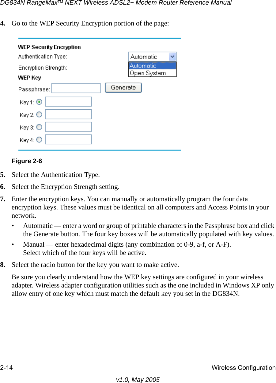 DG834N RangeMaxTM NEXT Wireless ADSL2+ Modem Router Reference Manual2-14 Wireless Configurationv1.0, May 20054. Go to the WEP Security Encryption portion of the page: 5. Select the Authentication Type.6. Select the Encryption Strength setting.7. Enter the encryption keys. You can manually or automatically program the four data encryption keys. These values must be identical on all computers and Access Points in your network.• Automatic — enter a word or group of printable characters in the Passphrase box and click the Generate button. The four key boxes will be automatically populated with key values.• Manual — enter hexadecimal digits (any combination of 0-9, a-f, or A-F).Select which of the four keys will be active.8. Select the radio button for the key you want to make active.Be sure you clearly understand how the WEP key settings are configured in your wireless adapter. Wireless adapter configuration utilities such as the one included in Windows XP only allow entry of one key which must match the default key you set in the DG834N. Figure 2-6