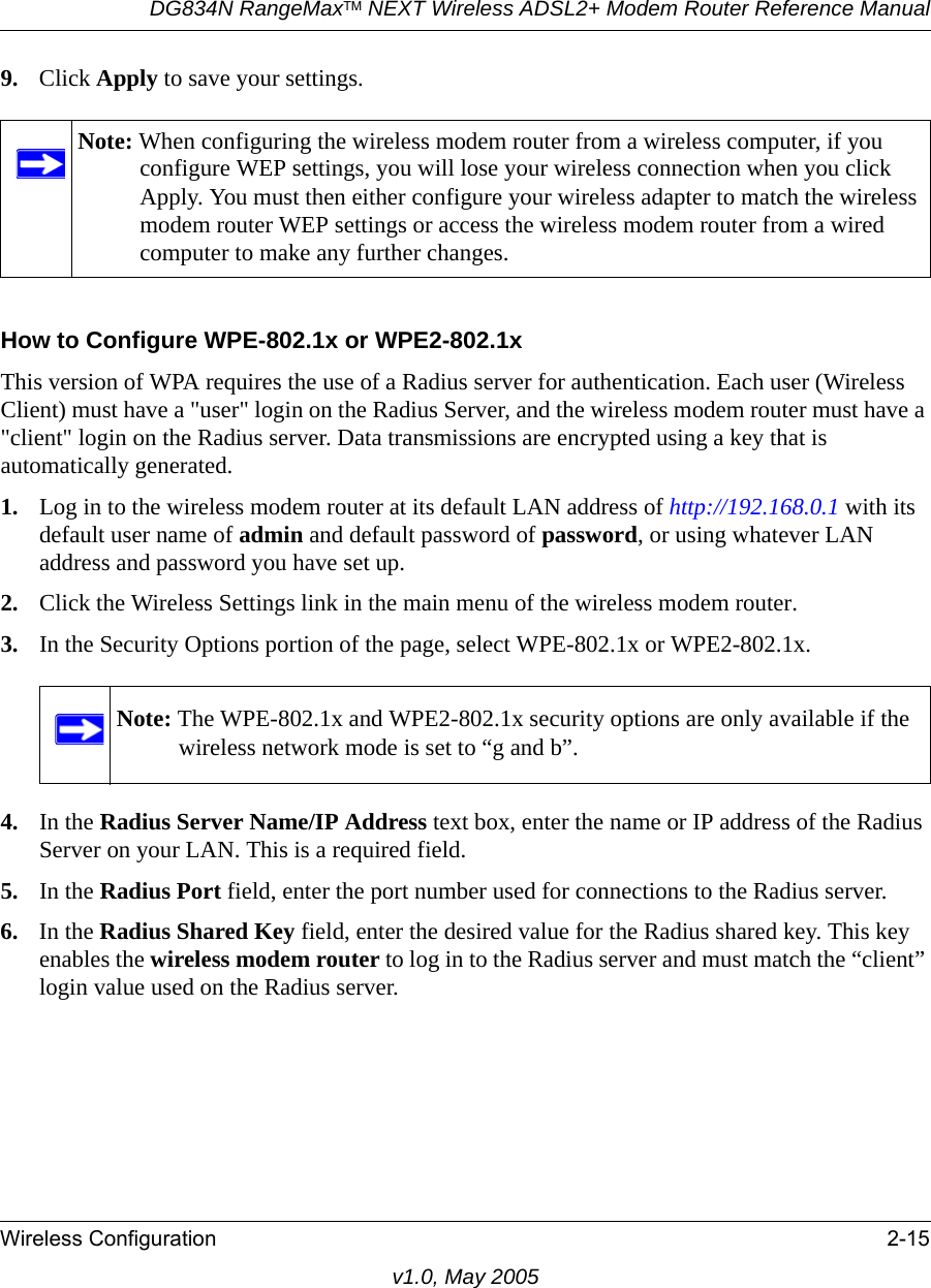 DG834N RangeMaxTM NEXT Wireless ADSL2+ Modem Router Reference ManualWireless Configuration 2-15v1.0, May 20059. Click Apply to save your settings.How to Configure WPE-802.1x or WPE2-802.1xThis version of WPA requires the use of a Radius server for authentication. Each user (Wireless Client) must have a &quot;user&quot; login on the Radius Server, and the wireless modem router must have a &quot;client&quot; login on the Radius server. Data transmissions are encrypted using a key that is automatically generated. 1. Log in to the wireless modem router at its default LAN address of http://192.168.0.1 with its default user name of admin and default password of password, or using whatever LAN address and password you have set up.2. Click the Wireless Settings link in the main menu of the wireless modem router. 3. In the Security Options portion of the page, select WPE-802.1x or WPE2-802.1x.4. In the Radius Server Name/IP Address text box, enter the name or IP address of the Radius Server on your LAN. This is a required field.5. In the Radius Port field, enter the port number used for connections to the Radius server.6. In the Radius Shared Key field, enter the desired value for the Radius shared key. This key enables the wireless modem router to log in to the Radius server and must match the “client” login value used on the Radius server.Note: When configuring the wireless modem router from a wireless computer, if you configure WEP settings, you will lose your wireless connection when you click Apply. You must then either configure your wireless adapter to match the wireless modem router WEP settings or access the wireless modem router from a wired computer to make any further changes.Note: The WPE-802.1x and WPE2-802.1x security options are only available if the wireless network mode is set to “g and b”.