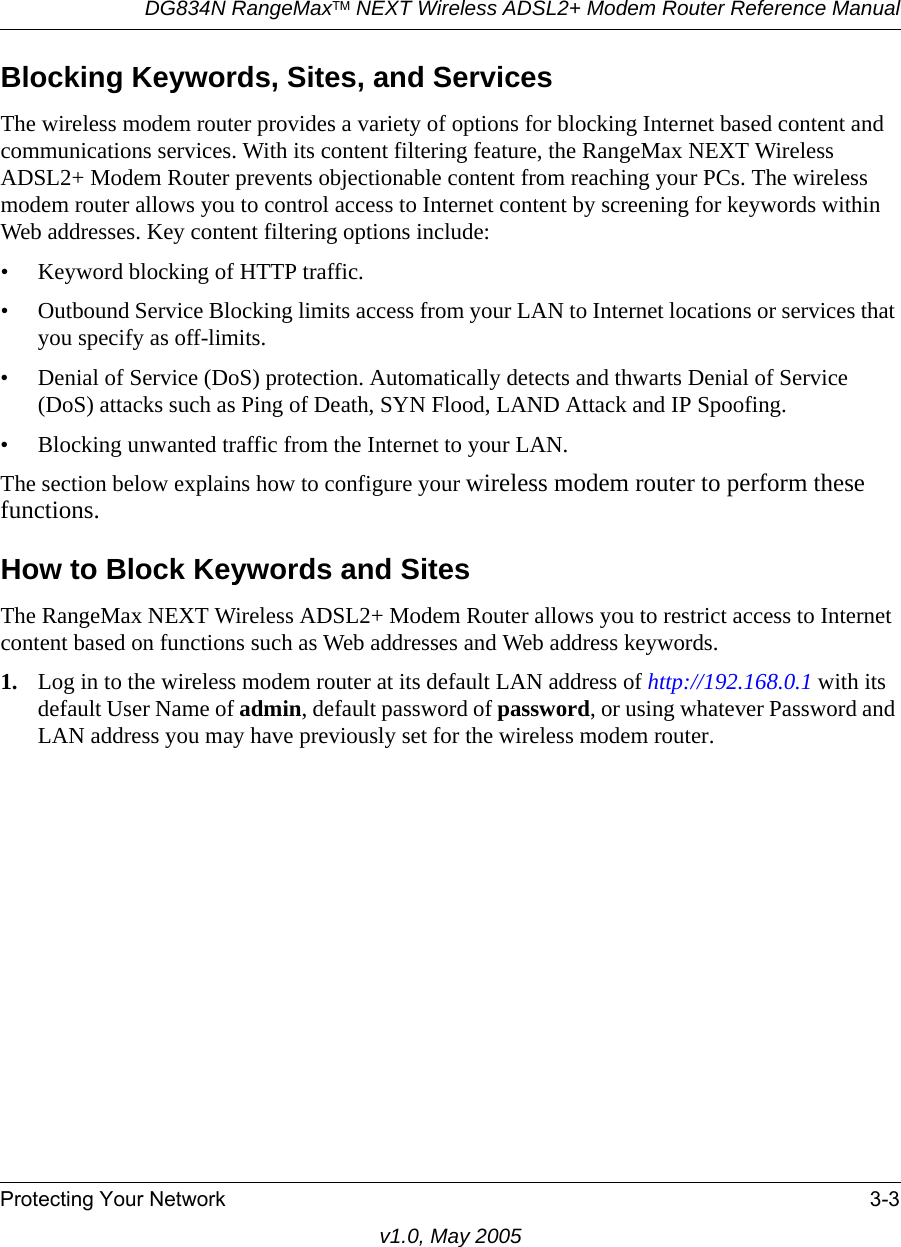 DG834N RangeMaxTM NEXT Wireless ADSL2+ Modem Router Reference ManualProtecting Your Network 3-3v1.0, May 2005Blocking Keywords, Sites, and ServicesThe wireless modem router provides a variety of options for blocking Internet based content and communications services. With its content filtering feature, the RangeMax NEXT Wireless ADSL2+ Modem Router prevents objectionable content from reaching your PCs. The wireless modem router allows you to control access to Internet content by screening for keywords within Web addresses. Key content filtering options include:• Keyword blocking of HTTP traffic.• Outbound Service Blocking limits access from your LAN to Internet locations or services that you specify as off-limits.• Denial of Service (DoS) protection. Automatically detects and thwarts Denial of Service (DoS) attacks such as Ping of Death, SYN Flood, LAND Attack and IP Spoofing.• Blocking unwanted traffic from the Internet to your LAN.The section below explains how to configure your wireless modem router to perform these functions.How to Block Keywords and SitesThe RangeMax NEXT Wireless ADSL2+ Modem Router allows you to restrict access to Internet content based on functions such as Web addresses and Web address keywords. 1. Log in to the wireless modem router at its default LAN address of http://192.168.0.1 with its default User Name of admin, default password of password, or using whatever Password and LAN address you may have previously set for the wireless modem router.
