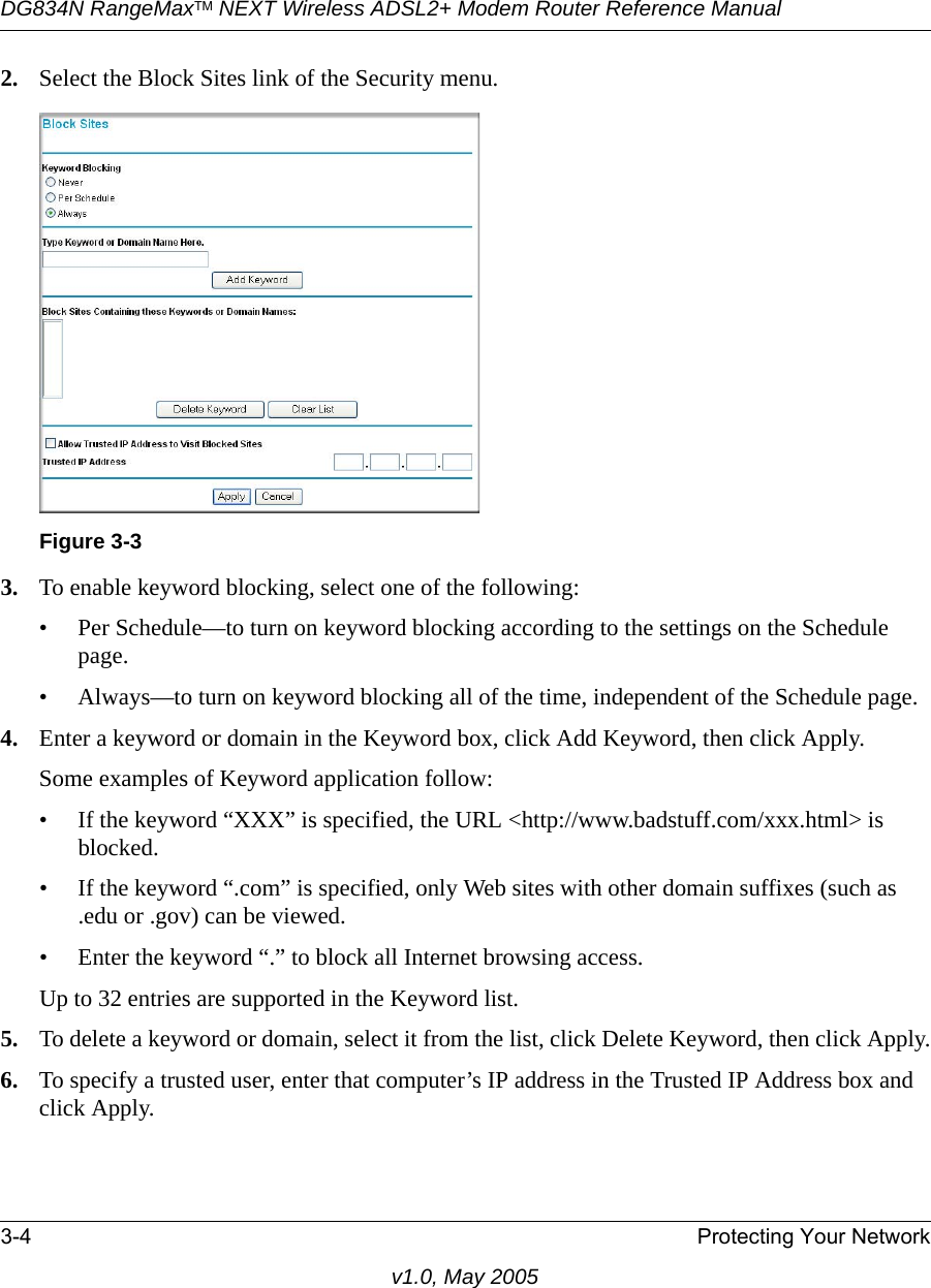 DG834N RangeMaxTM NEXT Wireless ADSL2+ Modem Router Reference Manual3-4 Protecting Your Networkv1.0, May 20052. Select the Block Sites link of the Security menu.3. To enable keyword blocking, select one of the following:• Per Schedule—to turn on keyword blocking according to the settings on the Schedule page.• Always—to turn on keyword blocking all of the time, independent of the Schedule page.4. Enter a keyword or domain in the Keyword box, click Add Keyword, then click Apply. Some examples of Keyword application follow:• If the keyword “XXX” is specified, the URL &lt;http://www.badstuff.com/xxx.html&gt; is blocked.• If the keyword “.com” is specified, only Web sites with other domain suffixes (such as .edu or .gov) can be viewed.• Enter the keyword “.” to block all Internet browsing access.Up to 32 entries are supported in the Keyword list.5. To delete a keyword or domain, select it from the list, click Delete Keyword, then click Apply.6. To specify a trusted user, enter that computer’s IP address in the Trusted IP Address box and click Apply.Figure 3-3