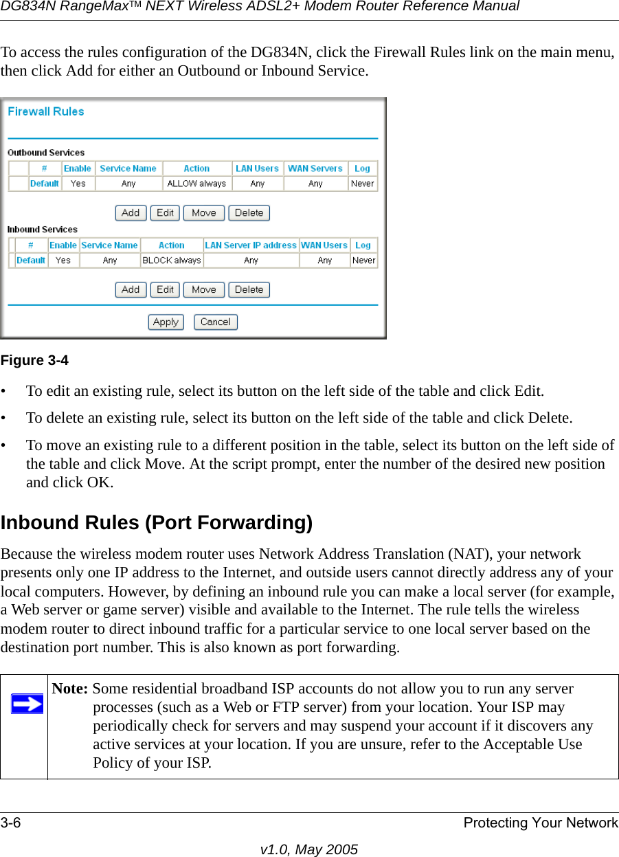 DG834N RangeMaxTM NEXT Wireless ADSL2+ Modem Router Reference Manual3-6 Protecting Your Networkv1.0, May 2005To access the rules configuration of the DG834N, click the Firewall Rules link on the main menu, then click Add for either an Outbound or Inbound Service.• To edit an existing rule, select its button on the left side of the table and click Edit.• To delete an existing rule, select its button on the left side of the table and click Delete.• To move an existing rule to a different position in the table, select its button on the left side of the table and click Move. At the script prompt, enter the number of the desired new position and click OK.Inbound Rules (Port Forwarding)Because the wireless modem router uses Network Address Translation (NAT), your network presents only one IP address to the Internet, and outside users cannot directly address any of your local computers. However, by defining an inbound rule you can make a local server (for example, a Web server or game server) visible and available to the Internet. The rule tells the wireless modem router to direct inbound traffic for a particular service to one local server based on the destination port number. This is also known as port forwarding.Figure 3-4Note: Some residential broadband ISP accounts do not allow you to run any server processes (such as a Web or FTP server) from your location. Your ISP may periodically check for servers and may suspend your account if it discovers any active services at your location. If you are unsure, refer to the Acceptable Use Policy of your ISP.