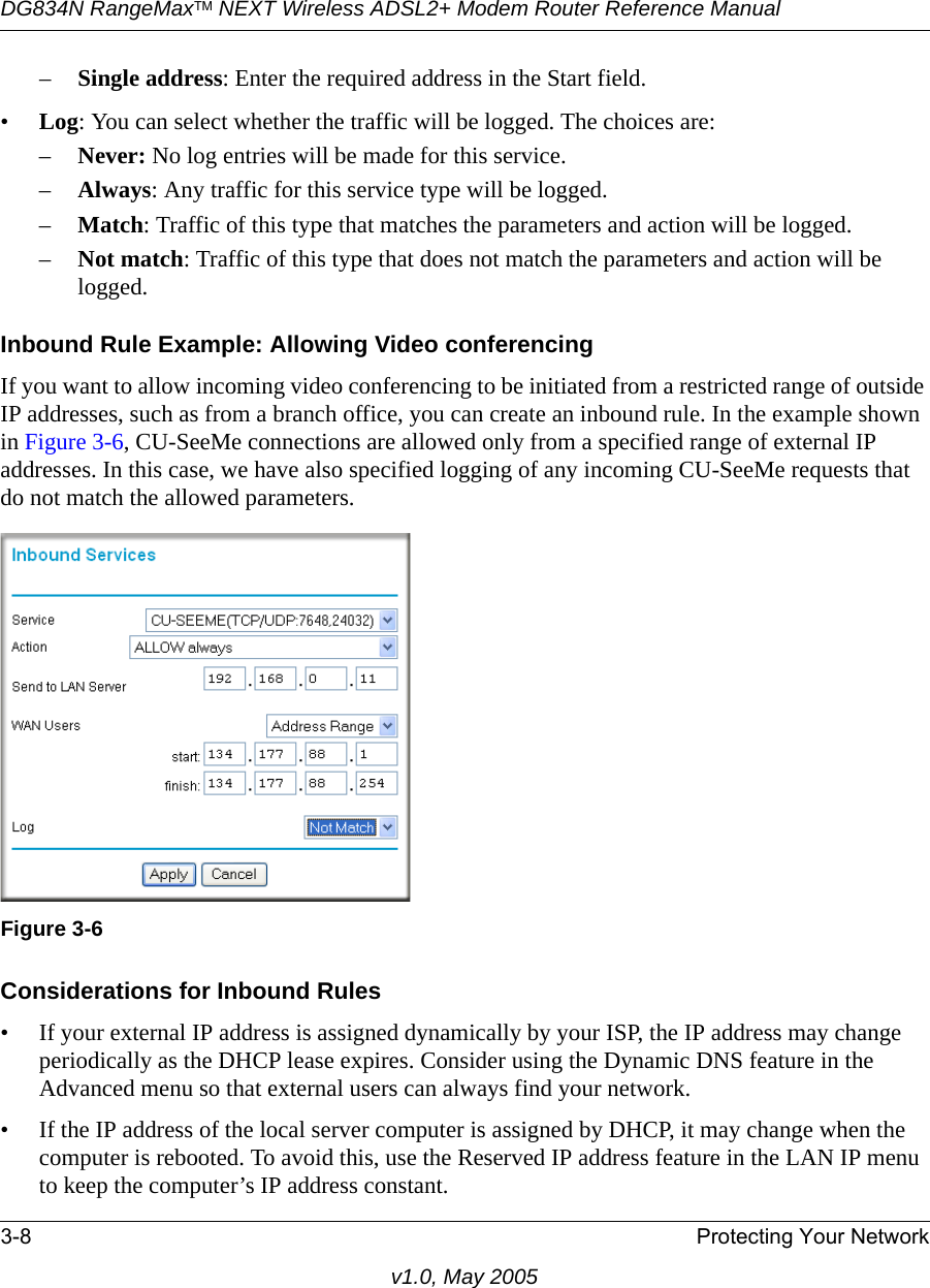 DG834N RangeMaxTM NEXT Wireless ADSL2+ Modem Router Reference Manual3-8 Protecting Your Networkv1.0, May 2005–Single address: Enter the required address in the Start field. •Log: You can select whether the traffic will be logged. The choices are:–Never: No log entries will be made for this service.–Always: Any traffic for this service type will be logged.–Match: Traffic of this type that matches the parameters and action will be logged.–Not match: Traffic of this type that does not match the parameters and action will be logged.Inbound Rule Example: Allowing Video conferencingIf you want to allow incoming video conferencing to be initiated from a restricted range of outside IP addresses, such as from a branch office, you can create an inbound rule. In the example shown in Figure 3-6, CU-SeeMe connections are allowed only from a specified range of external IP addresses. In this case, we have also specified logging of any incoming CU-SeeMe requests that do not match the allowed parameters.Considerations for Inbound Rules• If your external IP address is assigned dynamically by your ISP, the IP address may change periodically as the DHCP lease expires. Consider using the Dynamic DNS feature in the Advanced menu so that external users can always find your network.• If the IP address of the local server computer is assigned by DHCP, it may change when the computer is rebooted. To avoid this, use the Reserved IP address feature in the LAN IP menu to keep the computer’s IP address constant.Figure 3-6