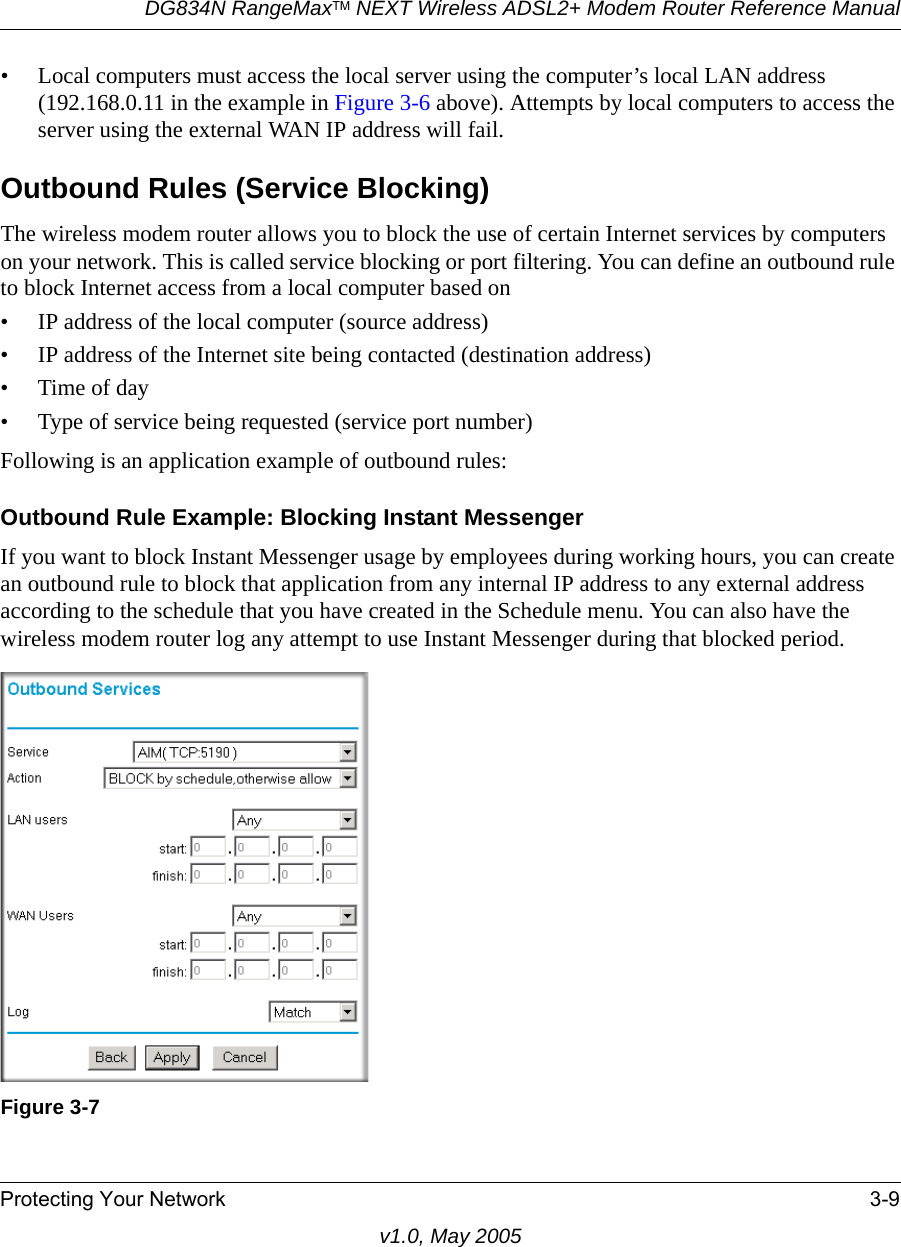 DG834N RangeMaxTM NEXT Wireless ADSL2+ Modem Router Reference ManualProtecting Your Network 3-9v1.0, May 2005• Local computers must access the local server using the computer’s local LAN address (192.168.0.11 in the example in Figure 3-6 above). Attempts by local computers to access the server using the external WAN IP address will fail.Outbound Rules (Service Blocking)The wireless modem router allows you to block the use of certain Internet services by computers on your network. This is called service blocking or port filtering. You can define an outbound rule to block Internet access from a local computer based on• IP address of the local computer (source address)• IP address of the Internet site being contacted (destination address)•Time of day• Type of service being requested (service port number)Following is an application example of outbound rules:Outbound Rule Example: Blocking Instant MessengerIf you want to block Instant Messenger usage by employees during working hours, you can create an outbound rule to block that application from any internal IP address to any external address according to the schedule that you have created in the Schedule menu. You can also have the wireless modem router log any attempt to use Instant Messenger during that blocked period.Figure 3-7