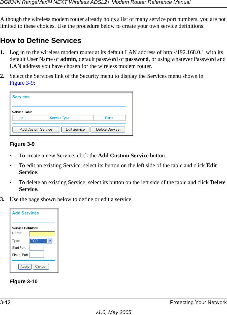 DG834N RangeMaxTM NEXT Wireless ADSL2+ Modem Router Reference Manual3-12 Protecting Your Networkv1.0, May 2005Although the wireless modem router already holds a list of many service port numbers, you are not limited to these choices. Use the procedure below to create your own service definitions.How to Define Services1. Log in to the wireless modem router at its default LAN address of http://192.168.0.1 with its default User Name of admin, default password of password, or using whatever Password and LAN address you have chosen for the wireless modem router.2. Select the Services link of the Security menu to display the Services menu shown in Figure 3-9:• To create a new Service, click the Add Custom Service button.• To edit an existing Service, select its button on the left side of the table and click Edit Service.• To delete an existing Service, select its button on the left side of the table and click Delete Service.3. Use the page shown below to define or edit a service. Figure 3-9Figure 3-10