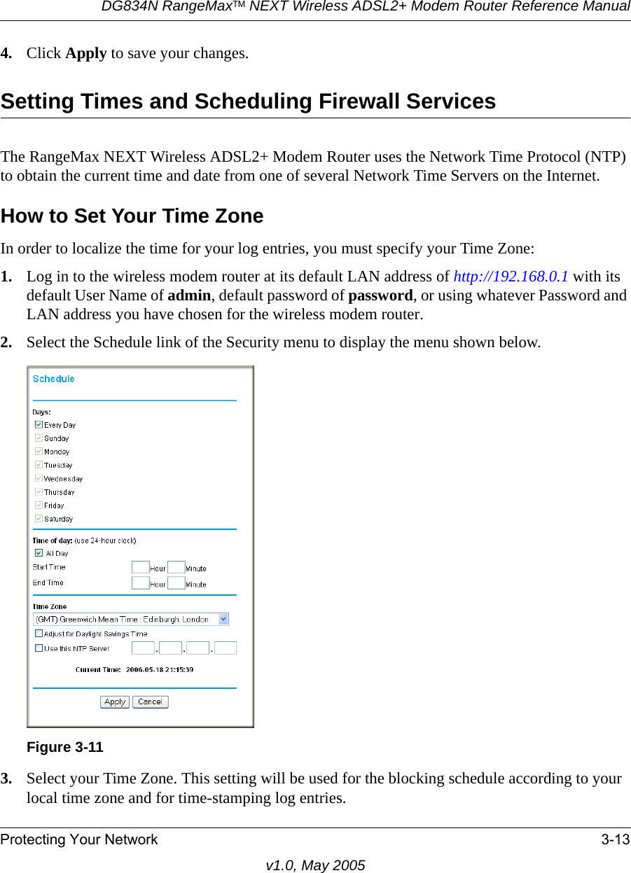 DG834N RangeMaxTM NEXT Wireless ADSL2+ Modem Router Reference ManualProtecting Your Network 3-13v1.0, May 20054. Click Apply to save your changes.Setting Times and Scheduling Firewall ServicesThe RangeMax NEXT Wireless ADSL2+ Modem Router uses the Network Time Protocol (NTP) to obtain the current time and date from one of several Network Time Servers on the Internet.How to Set Your Time ZoneIn order to localize the time for your log entries, you must specify your Time Zone:1. Log in to the wireless modem router at its default LAN address of http://192.168.0.1 with its default User Name of admin, default password of password, or using whatever Password and LAN address you have chosen for the wireless modem router.2. Select the Schedule link of the Security menu to display the menu shown below.3. Select your Time Zone. This setting will be used for the blocking schedule according to your local time zone and for time-stamping log entries.Figure 3-11