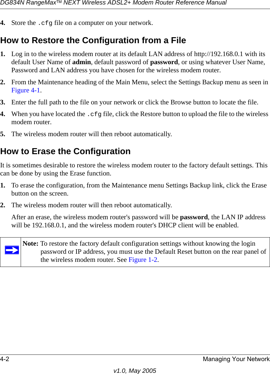 DG834N RangeMaxTM NEXT Wireless ADSL2+ Modem Router Reference Manual4-2 Managing Your Networkv1.0, May 20054. Store the .cfg file on a computer on your network.How to Restore the Configuration from a File1. Log in to the wireless modem router at its default LAN address of http://192.168.0.1 with its default User Name of admin, default password of password, or using whatever User Name, Password and LAN address you have chosen for the wireless modem router.2. From the Maintenance heading of the Main Menu, select the Settings Backup menu as seen in Figure 4-1.3. Enter the full path to the file on your network or click the Browse button to locate the file. 4. When you have located the .cfg file, click the Restore button to upload the file to the wireless modem router.5. The wireless modem router will then reboot automatically.How to Erase the ConfigurationIt is sometimes desirable to restore the wireless modem router to the factory default settings. This can be done by using the Erase function. 1. To erase the configuration, from the Maintenance menu Settings Backup link, click the Erase button on the screen.2. The wireless modem router will then reboot automatically.After an erase, the wireless modem router&apos;s password will be password, the LAN IP address will be 192.168.0.1, and the wireless modem router&apos;s DHCP client will be enabled.Note: To restore the factory default configuration settings without knowing the login password or IP address, you must use the Default Reset button on the rear panel of the wireless modem router. See Figure 1-2.