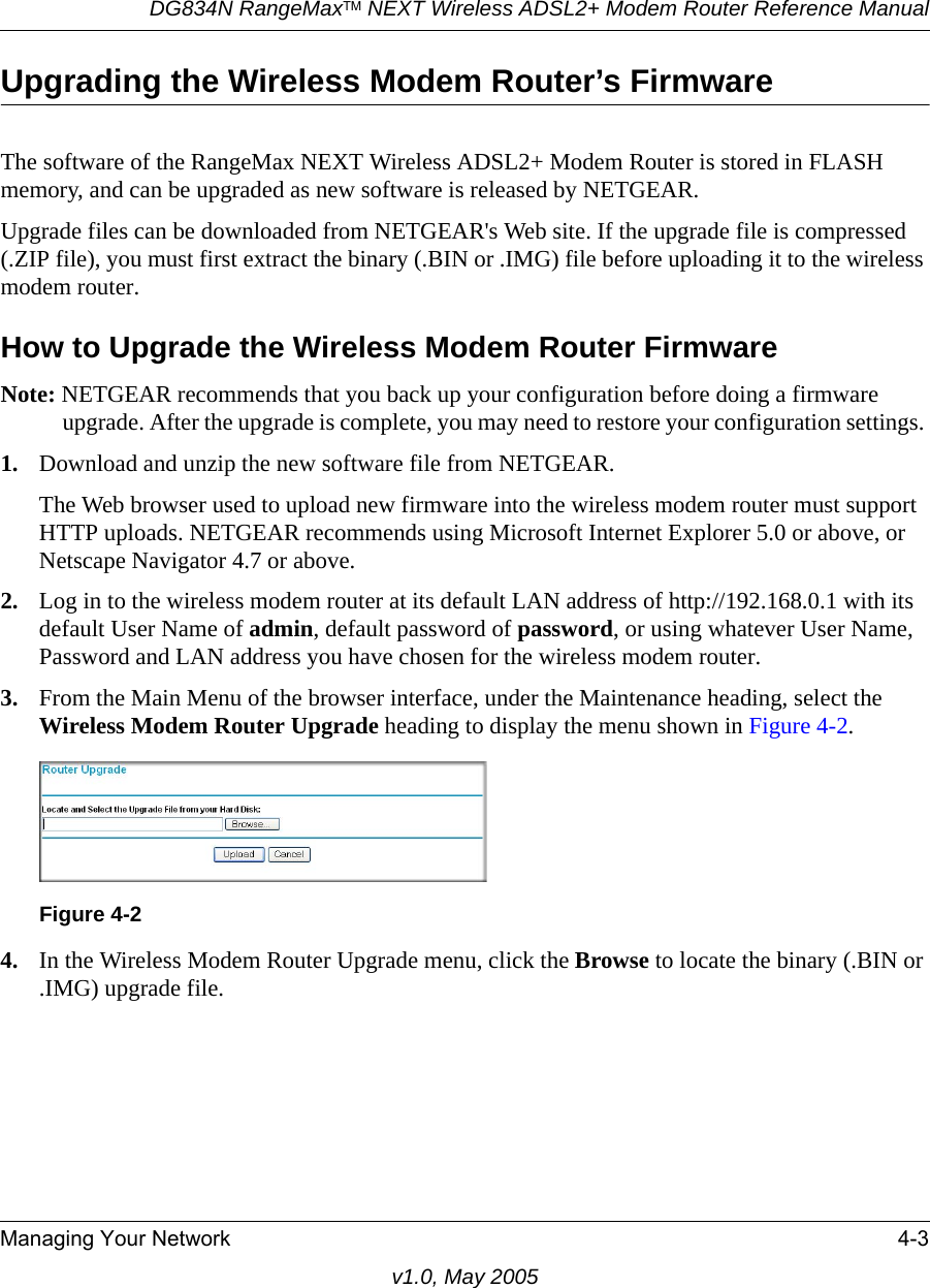 DG834N RangeMaxTM NEXT Wireless ADSL2+ Modem Router Reference ManualManaging Your Network 4-3v1.0, May 2005Upgrading the Wireless Modem Router’s FirmwareThe software of the RangeMax NEXT Wireless ADSL2+ Modem Router is stored in FLASH memory, and can be upgraded as new software is released by NETGEAR. Upgrade files can be downloaded from NETGEAR&apos;s Web site. If the upgrade file is compressed (.ZIP file), you must first extract the binary (.BIN or .IMG) file before uploading it to the wireless modem router. How to Upgrade the Wireless Modem Router FirmwareNote: NETGEAR recommends that you back up your configuration before doing a firmware upgrade. After the upgrade is complete, you may need to restore your configuration settings. 1. Download and unzip the new software file from NETGEAR. The Web browser used to upload new firmware into the wireless modem router must support HTTP uploads. NETGEAR recommends using Microsoft Internet Explorer 5.0 or above, or Netscape Navigator 4.7 or above. 2. Log in to the wireless modem router at its default LAN address of http://192.168.0.1 with its default User Name of admin, default password of password, or using whatever User Name, Password and LAN address you have chosen for the wireless modem router.3. From the Main Menu of the browser interface, under the Maintenance heading, select the Wireless Modem Router Upgrade heading to display the menu shown in Figure 4-2. 4. In the Wireless Modem Router Upgrade menu, click the Browse to locate the binary (.BIN or .IMG) upgrade file.Figure 4-2