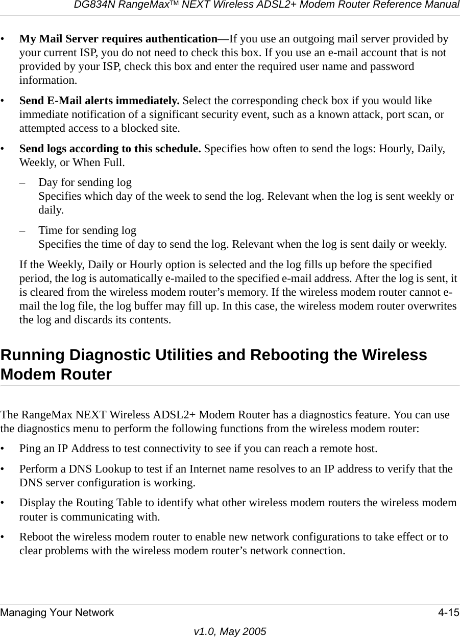 DG834N RangeMaxTM NEXT Wireless ADSL2+ Modem Router Reference ManualManaging Your Network 4-15v1.0, May 2005•My Mail Server requires authentication—If you use an outgoing mail server provided by your current ISP, you do not need to check this box. If you use an e-mail account that is not provided by your ISP, check this box and enter the required user name and password information.•Send E-Mail alerts immediately. Select the corresponding check box if you would like immediate notification of a significant security event, such as a known attack, port scan, or attempted access to a blocked site.•Send logs according to this schedule. Specifies how often to send the logs: Hourly, Daily, Weekly, or When Full. – Day for sending logSpecifies which day of the week to send the log. Relevant when the log is sent weekly or daily.– Time for sending log Specifies the time of day to send the log. Relevant when the log is sent daily or weekly.If the Weekly, Daily or Hourly option is selected and the log fills up before the specified period, the log is automatically e-mailed to the specified e-mail address. After the log is sent, it is cleared from the wireless modem router’s memory. If the wireless modem router cannot e-mail the log file, the log buffer may fill up. In this case, the wireless modem router overwrites the log and discards its contents.Running Diagnostic Utilities and Rebooting the Wireless Modem RouterThe RangeMax NEXT Wireless ADSL2+ Modem Router has a diagnostics feature. You can use the diagnostics menu to perform the following functions from the wireless modem router:• Ping an IP Address to test connectivity to see if you can reach a remote host.• Perform a DNS Lookup to test if an Internet name resolves to an IP address to verify that the DNS server configuration is working.• Display the Routing Table to identify what other wireless modem routers the wireless modem router is communicating with.• Reboot the wireless modem router to enable new network configurations to take effect or to clear problems with the wireless modem router’s network connection.