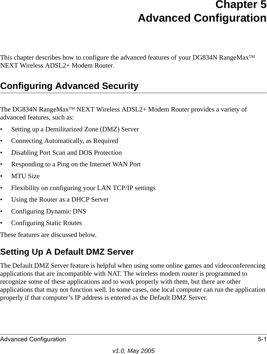 Advanced Configuration 5-1v1.0, May 2005Chapter 5Advanced ConfigurationThis chapter describes how to configure the advanced features of your DG834N RangeMaxTM NEXT Wireless ADSL2+ Modem Router. Configuring Advanced SecurityThe DG834N RangeMaxTM NEXT Wireless ADSL2+ Modem Router provides a variety of advanced features, such as:• Setting up a Demilitarized Zone (DMZ) Server• Connecting Automatically, as Required• Disabling Port Scan and DOS Protection• Responding to a Ping on the Internet WAN Port•MTU Size • Flexibility on configuring your LAN TCP/IP settings• Using the Router as a DHCP Server• Configuring Dynamic DNS• Configuring Static RoutesThese features are discussed below.Setting Up A Default DMZ ServerThe Default DMZ Server feature is helpful when using some online games and videoconferencing applications that are incompatible with NAT. The wireless modem router is programmed to recognize some of these applications and to work properly with them, but there are other applications that may not function well. In some cases, one local computer can run the application properly if that computer’s IP address is entered as the Default DMZ Server.