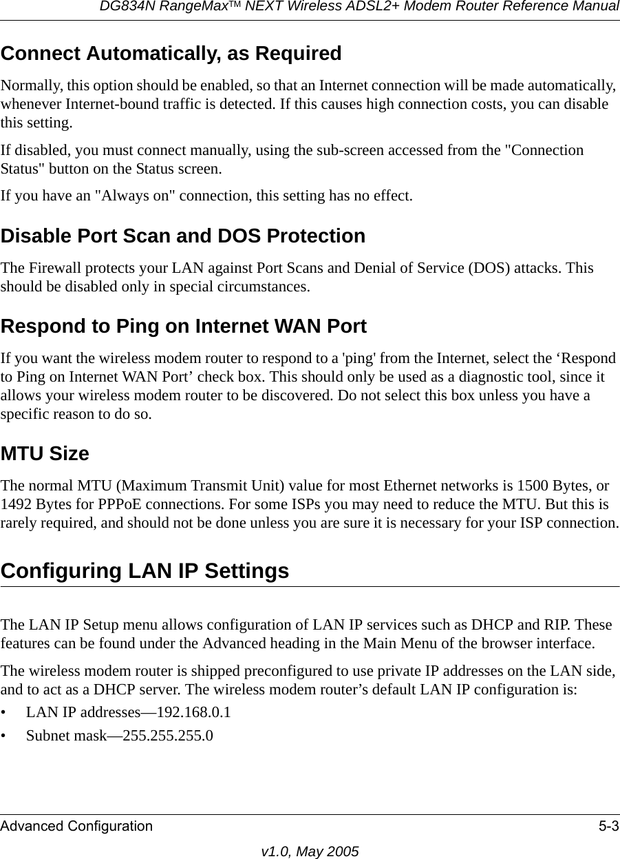 DG834N RangeMaxTM NEXT Wireless ADSL2+ Modem Router Reference ManualAdvanced Configuration 5-3v1.0, May 2005Connect Automatically, as Required Normally, this option should be enabled, so that an Internet connection will be made automatically, whenever Internet-bound traffic is detected. If this causes high connection costs, you can disable this setting. If disabled, you must connect manually, using the sub-screen accessed from the &quot;Connection Status&quot; button on the Status screen.If you have an &quot;Always on&quot; connection, this setting has no effect.Disable Port Scan and DOS ProtectionThe Firewall protects your LAN against Port Scans and Denial of Service (DOS) attacks. This should be disabled only in special circumstances.Respond to Ping on Internet WAN Port If you want the wireless modem router to respond to a &apos;ping&apos; from the Internet, select the ‘Respond to Ping on Internet WAN Port’ check box. This should only be used as a diagnostic tool, since it allows your wireless modem router to be discovered. Do not select this box unless you have a specific reason to do so.MTU Size The normal MTU (Maximum Transmit Unit) value for most Ethernet networks is 1500 Bytes, or 1492 Bytes for PPPoE connections. For some ISPs you may need to reduce the MTU. But this is rarely required, and should not be done unless you are sure it is necessary for your ISP connection.Configuring LAN IP SettingsThe LAN IP Setup menu allows configuration of LAN IP services such as DHCP and RIP. These features can be found under the Advanced heading in the Main Menu of the browser interface.The wireless modem router is shipped preconfigured to use private IP addresses on the LAN side, and to act as a DHCP server. The wireless modem router’s default LAN IP configuration is:• LAN IP addresses—192.168.0.1• Subnet mask—255.255.255.0