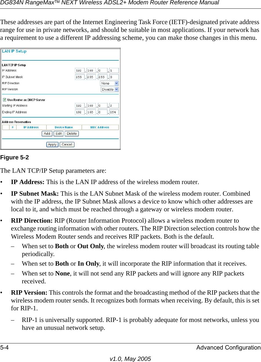 DG834N RangeMaxTM NEXT Wireless ADSL2+ Modem Router Reference Manual5-4 Advanced Configurationv1.0, May 2005These addresses are part of the Internet Engineering Task Force (IETF)-designated private address range for use in private networks, and should be suitable in most applications. If your network has a requirement to use a different IP addressing scheme, you can make those changes in this menu.The LAN TCP/IP Setup parameters are:•IP Address: This is the LAN IP address of the wireless modem router.•IP Subnet Mask: This is the LAN Subnet Mask of the wireless modem router. Combined with the IP address, the IP Subnet Mask allows a device to know which other addresses are local to it, and which must be reached through a gateway or wireless modem router.•RIP Direction: RIP (Router Information Protocol) allows a wireless modem router to exchange routing information with other routers. The RIP Direction selection controls how the Wireless Modem Router sends and receives RIP packets. Both is the default. – When set to Both or Out Only, the wireless modem router will broadcast its routing table periodically. – When set to Both or In Only, it will incorporate the RIP information that it receives. – When set to None, it will not send any RIP packets and will ignore any RIP packets received. •RIP Version: This controls the format and the broadcasting method of the RIP packets that the wireless modem router sends. It recognizes both formats when receiving. By default, this is set for RIP-1. – RIP-1 is universally supported. RIP-1 is probably adequate for most networks, unless you have an unusual network setup. Figure 5-2