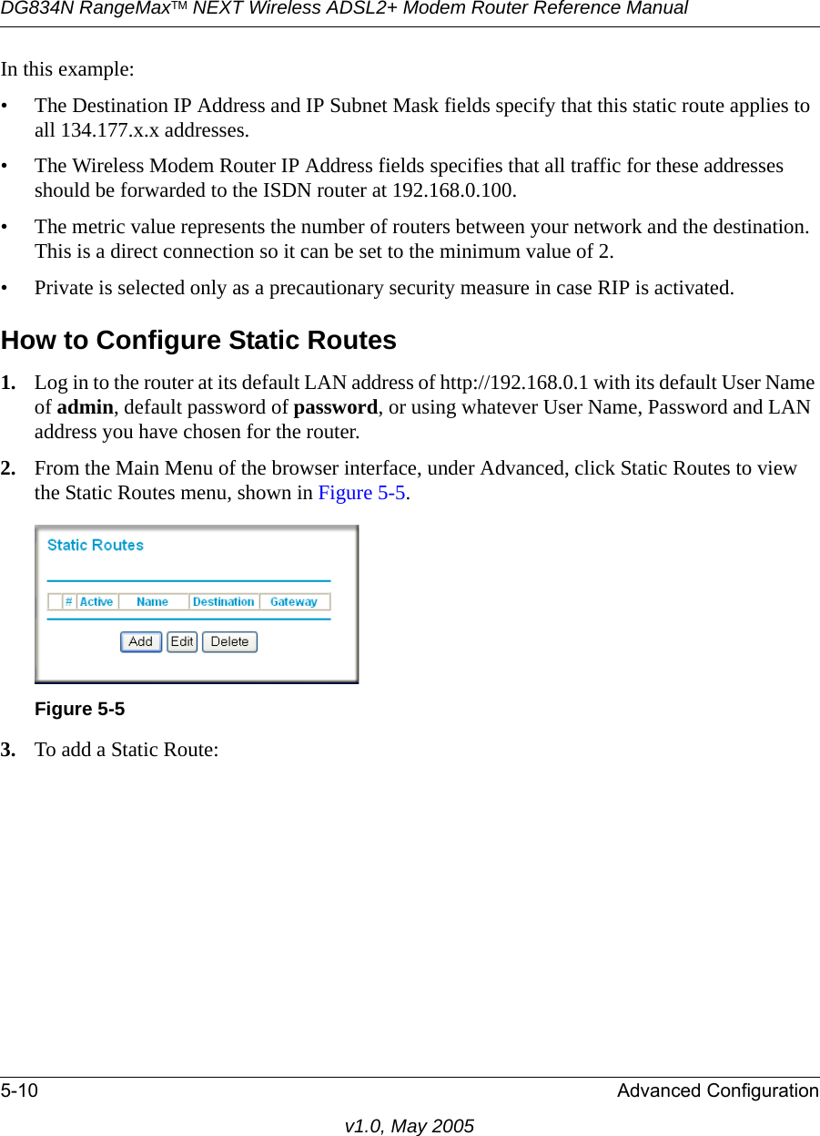 DG834N RangeMaxTM NEXT Wireless ADSL2+ Modem Router Reference Manual5-10 Advanced Configurationv1.0, May 2005In this example:• The Destination IP Address and IP Subnet Mask fields specify that this static route applies to all 134.177.x.x addresses. • The Wireless Modem Router IP Address fields specifies that all traffic for these addresses should be forwarded to the ISDN router at 192.168.0.100. • The metric value represents the number of routers between your network and the destination. This is a direct connection so it can be set to the minimum value of 2.• Private is selected only as a precautionary security measure in case RIP is activated.How to Configure Static Routes1. Log in to the router at its default LAN address of http://192.168.0.1 with its default User Name of admin, default password of password, or using whatever User Name, Password and LAN address you have chosen for the router.2. From the Main Menu of the browser interface, under Advanced, click Static Routes to view the Static Routes menu, shown in Figure 5-5. 3. To add a Static Route:Figure 5-5