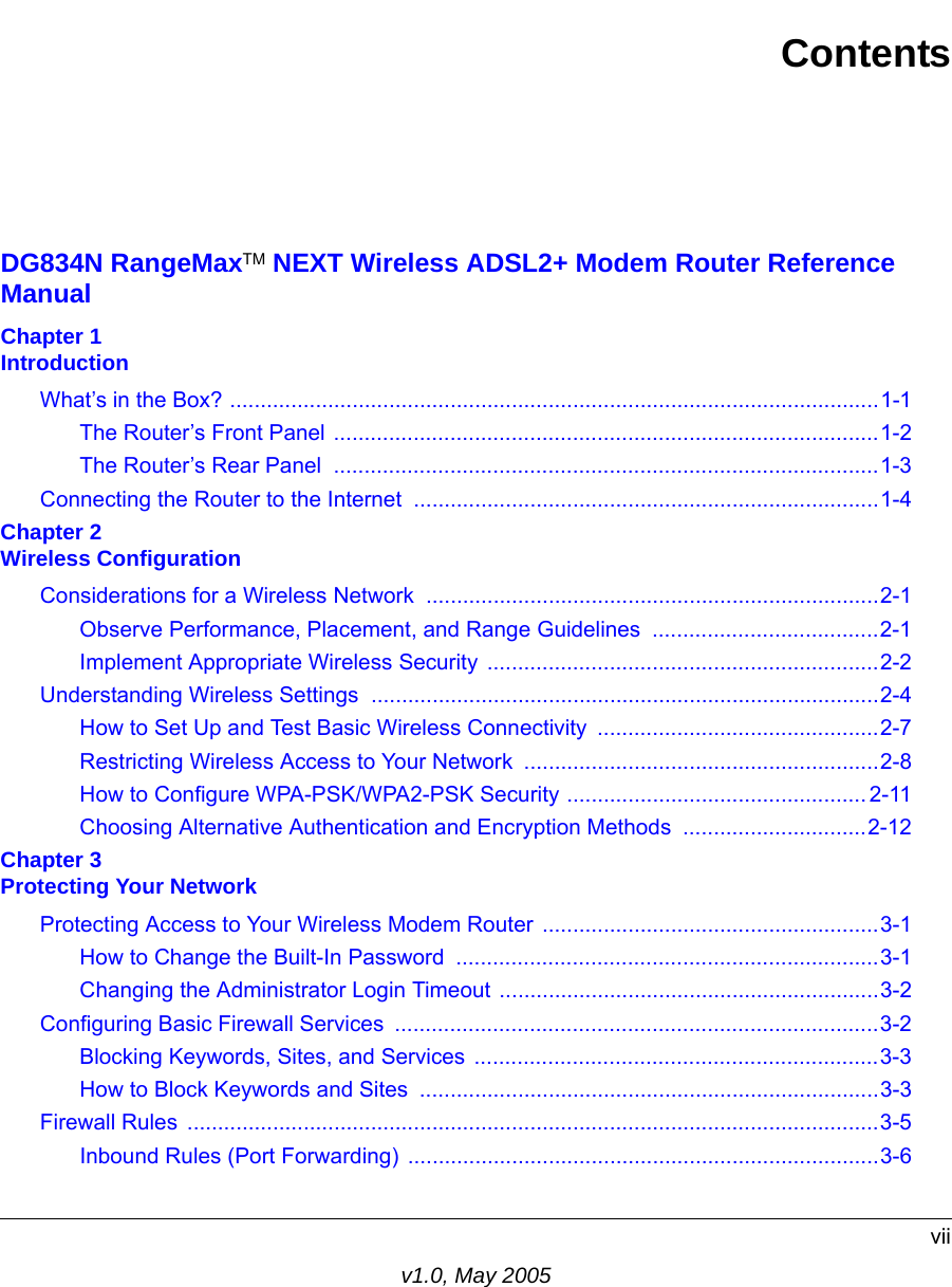 viiv1.0, May 2005ContentsDG834N RangeMaxTM NEXT Wireless ADSL2+ Modem Router Reference ManualChapter 1 IntroductionWhat’s in the Box? ..........................................................................................................1-1The Router’s Front Panel .........................................................................................1-2The Router’s Rear Panel  .........................................................................................1-3Connecting the Router to the Internet ............................................................................1-4Chapter 2 Wireless ConfigurationConsiderations for a Wireless Network ..........................................................................2-1Observe Performance, Placement, and Range Guidelines  .....................................2-1Implement Appropriate Wireless Security ................................................................2-2Understanding Wireless Settings ...................................................................................2-4How to Set Up and Test Basic Wireless Connectivity ..............................................2-7Restricting Wireless Access to Your Network ..........................................................2-8How to Configure WPA-PSK/WPA2-PSK Security ................................................. 2-11Choosing Alternative Authentication and Encryption Methods  ..............................2-12Chapter 3 Protecting Your NetworkProtecting Access to Your Wireless Modem Router .......................................................3-1How to Change the Built-In Password  .....................................................................3-1Changing the Administrator Login Timeout ..............................................................3-2Configuring Basic Firewall Services  ...............................................................................3-2Blocking Keywords, Sites, and Services ..................................................................3-3How to Block Keywords and Sites  ...........................................................................3-3Firewall Rules  .................................................................................................................3-5Inbound Rules (Port Forwarding) .............................................................................3-6