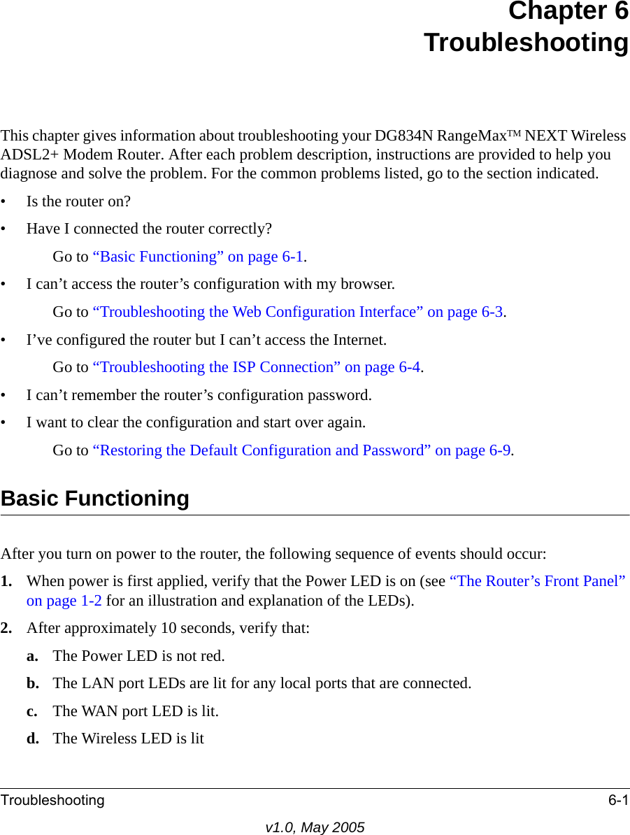 Troubleshooting 6-1v1.0, May 2005Chapter 6TroubleshootingThis chapter gives information about troubleshooting your DG834N RangeMaxTM NEXT Wireless ADSL2+ Modem Router. After each problem description, instructions are provided to help you diagnose and solve the problem. For the common problems listed, go to the section indicated.• Is the router on?• Have I connected the router correctly?Go to “Basic Functioning” on page 6-1.• I can’t access the router’s configuration with my browser.Go to “Troubleshooting the Web Configuration Interface” on page 6-3.• I’ve configured the router but I can’t access the Internet.Go to “Troubleshooting the ISP Connection” on page 6-4.• I can’t remember the router’s configuration password.• I want to clear the configuration and start over again.Go to “Restoring the Default Configuration and Password” on page 6-9.Basic FunctioningAfter you turn on power to the router, the following sequence of events should occur:1. When power is first applied, verify that the Power LED is on (see “The Router’s Front Panel” on page 1-2 for an illustration and explanation of the LEDs).2. After approximately 10 seconds, verify that:a. The Power LED is not red.b. The LAN port LEDs are lit for any local ports that are connected.c. The WAN port LED is lit.d. The Wireless LED is lit