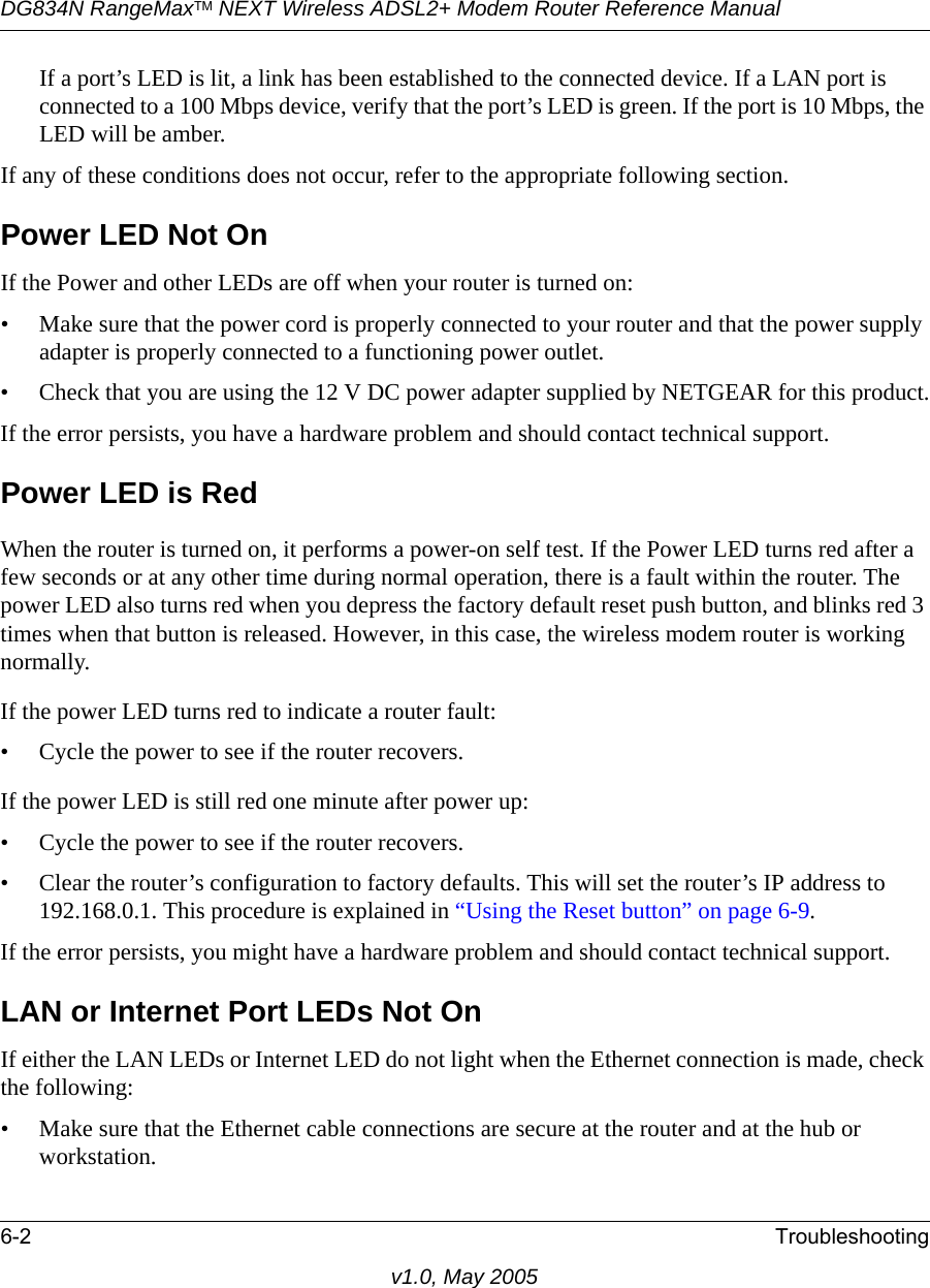 DG834N RangeMaxTM NEXT Wireless ADSL2+ Modem Router Reference Manual6-2 Troubleshootingv1.0, May 2005If a port’s LED is lit, a link has been established to the connected device. If a LAN port is connected to a 100 Mbps device, verify that the port’s LED is green. If the port is 10 Mbps, the LED will be amber.If any of these conditions does not occur, refer to the appropriate following section.Power LED Not OnIf the Power and other LEDs are off when your router is turned on:• Make sure that the power cord is properly connected to your router and that the power supply adapter is properly connected to a functioning power outlet. • Check that you are using the 12 V DC power adapter supplied by NETGEAR for this product.If the error persists, you have a hardware problem and should contact technical support.Power LED is RedWhen the router is turned on, it performs a power-on self test. If the Power LED turns red after a few seconds or at any other time during normal operation, there is a fault within the router. The power LED also turns red when you depress the factory default reset push button, and blinks red 3 times when that button is released. However, in this case, the wireless modem router is working normally.If the power LED turns red to indicate a router fault:• Cycle the power to see if the router recovers.If the power LED is still red one minute after power up:• Cycle the power to see if the router recovers.• Clear the router’s configuration to factory defaults. This will set the router’s IP address to 192.168.0.1. This procedure is explained in “Using the Reset button” on page 6-9.If the error persists, you might have a hardware problem and should contact technical support.LAN or Internet Port LEDs Not OnIf either the LAN LEDs or Internet LED do not light when the Ethernet connection is made, check the following:• Make sure that the Ethernet cable connections are secure at the router and at the hub or workstation.