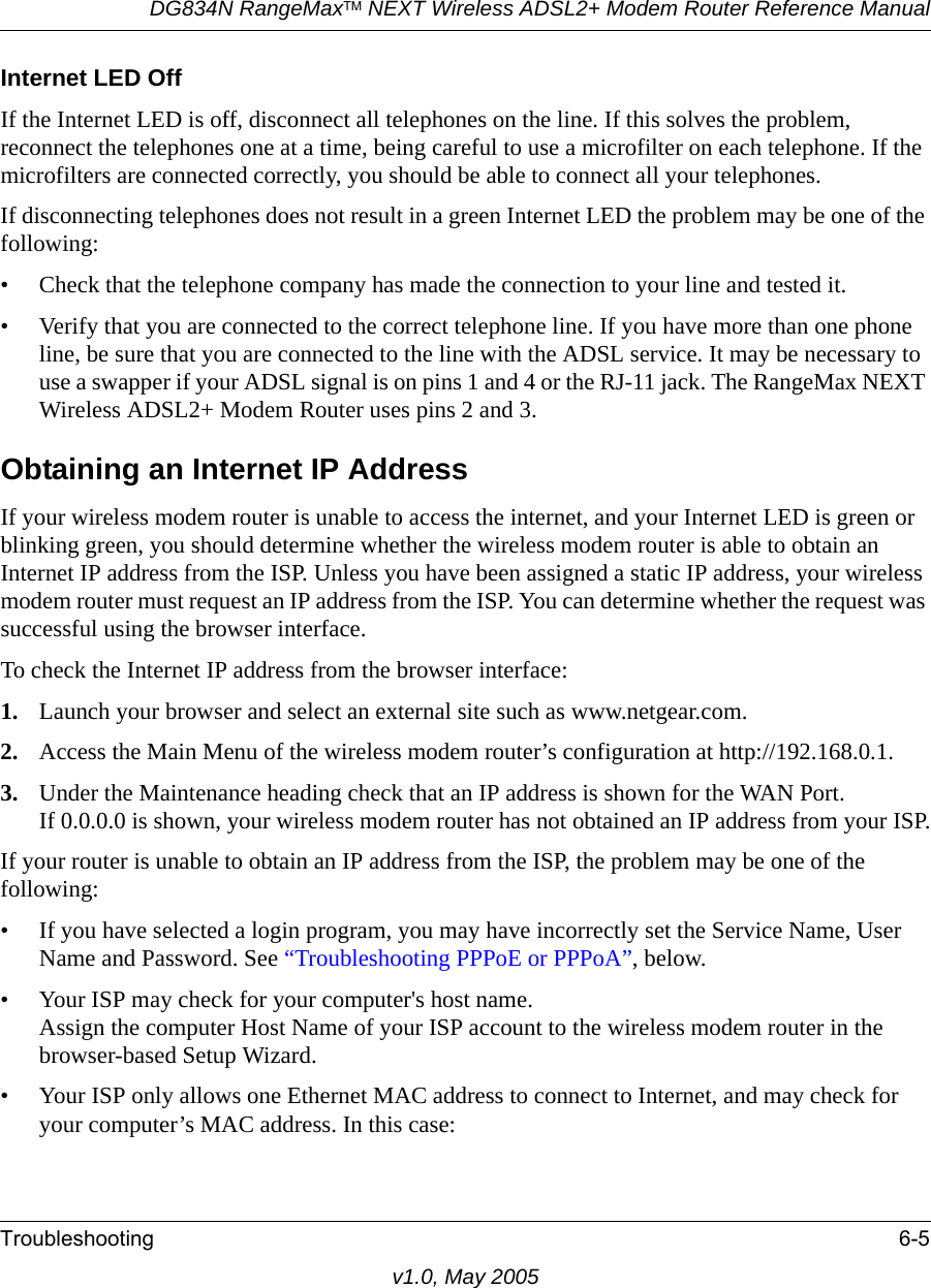 DG834N RangeMaxTM NEXT Wireless ADSL2+ Modem Router Reference ManualTroubleshooting 6-5v1.0, May 2005Internet LED OffIf the Internet LED is off, disconnect all telephones on the line. If this solves the problem, reconnect the telephones one at a time, being careful to use a microfilter on each telephone. If the microfilters are connected correctly, you should be able to connect all your telephones.If disconnecting telephones does not result in a green Internet LED the problem may be one of the following:• Check that the telephone company has made the connection to your line and tested it.• Verify that you are connected to the correct telephone line. If you have more than one phone line, be sure that you are connected to the line with the ADSL service. It may be necessary to use a swapper if your ADSL signal is on pins 1 and 4 or the RJ-11 jack. The RangeMax NEXT Wireless ADSL2+ Modem Router uses pins 2 and 3.Obtaining an Internet IP AddressIf your wireless modem router is unable to access the internet, and your Internet LED is green or blinking green, you should determine whether the wireless modem router is able to obtain an Internet IP address from the ISP. Unless you have been assigned a static IP address, your wireless modem router must request an IP address from the ISP. You can determine whether the request was successful using the browser interface.To check the Internet IP address from the browser interface: 1. Launch your browser and select an external site such as www.netgear.com.2. Access the Main Menu of the wireless modem router’s configuration at http://192.168.0.1. 3. Under the Maintenance heading check that an IP address is shown for the WAN Port.If 0.0.0.0 is shown, your wireless modem router has not obtained an IP address from your ISP.If your router is unable to obtain an IP address from the ISP, the problem may be one of the following:• If you have selected a login program, you may have incorrectly set the Service Name, User Name and Password. See “Troubleshooting PPPoE or PPPoA”, below.• Your ISP may check for your computer&apos;s host name.Assign the computer Host Name of your ISP account to the wireless modem router in the browser-based Setup Wizard.• Your ISP only allows one Ethernet MAC address to connect to Internet, and may check for your computer’s MAC address. In this case: