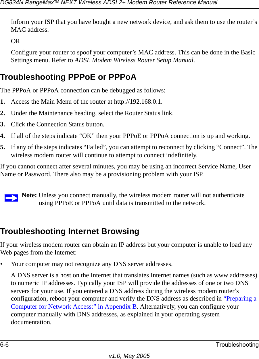 DG834N RangeMaxTM NEXT Wireless ADSL2+ Modem Router Reference Manual6-6 Troubleshootingv1.0, May 2005Inform your ISP that you have bought a new network device, and ask them to use the router’s MAC address.ORConfigure your router to spoof your computer’s MAC address. This can be done in the Basic Settings menu. Refer to ADSL Modem Wireless Router Setup Manual.Troubleshooting PPPoE or PPPoAThe PPPoA or PPPoA connection can be debugged as follows:1. Access the Main Menu of the router at http://192.168.0.1.2. Under the Maintenance heading, select the Router Status link.3. Click the Connection Status button.4. If all of the steps indicate “OK” then your PPPoE or PPPoA connection is up and working.5. If any of the steps indicates “Failed”, you can attempt to reconnect by clicking “Connect”. The wireless modem router will continue to attempt to connect indefinitely.If you cannot connect after several minutes, you may be using an incorrect Service Name, User Name or Password. There also may be a provisioning problem with your ISP.Troubleshooting Internet BrowsingIf your wireless modem router can obtain an IP address but your computer is unable to load any Web pages from the Internet:• Your computer may not recognize any DNS server addresses. A DNS server is a host on the Internet that translates Internet names (such as www addresses) to numeric IP addresses. Typically your ISP will provide the addresses of one or two DNS servers for your use. If you entered a DNS address during the wireless modem router’s configuration, reboot your computer and verify the DNS address as described in “Preparing a Computer for Network Access:” in Appendix B. Alternatively, you can configure your computer manually with DNS addresses, as explained in your operating system documentation.Note: Unless you connect manually, the wireless modem router will not authenticate using PPPoE or PPPoA until data is transmitted to the network.