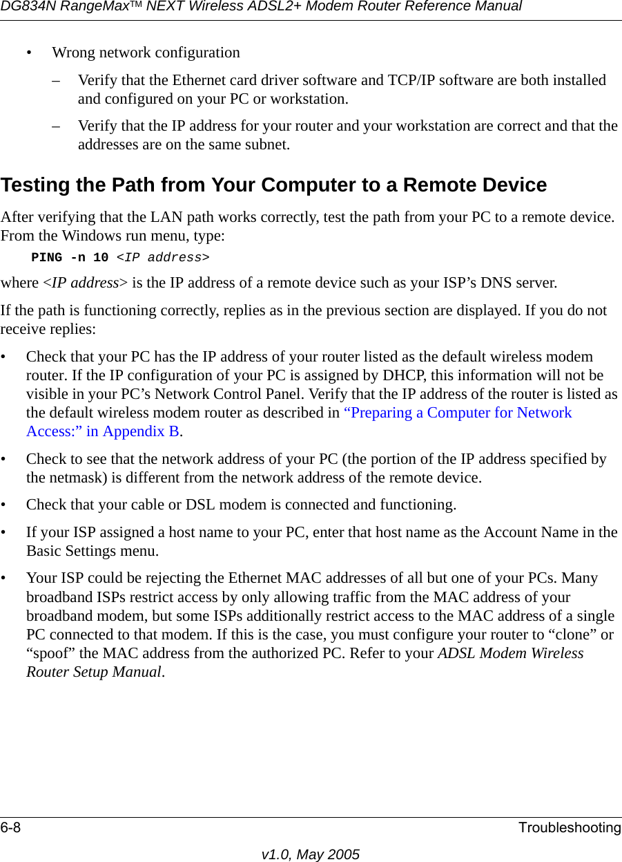 DG834N RangeMaxTM NEXT Wireless ADSL2+ Modem Router Reference Manual6-8 Troubleshootingv1.0, May 2005• Wrong network configuration– Verify that the Ethernet card driver software and TCP/IP software are both installed and configured on your PC or workstation.– Verify that the IP address for your router and your workstation are correct and that the addresses are on the same subnet.Testing the Path from Your Computer to a Remote DeviceAfter verifying that the LAN path works correctly, test the path from your PC to a remote device. From the Windows run menu, type:PING -n 10 &lt;IP address&gt;where &lt;IP address&gt; is the IP address of a remote device such as your ISP’s DNS server.If the path is functioning correctly, replies as in the previous section are displayed. If you do not receive replies:• Check that your PC has the IP address of your router listed as the default wireless modem router. If the IP configuration of your PC is assigned by DHCP, this information will not be visible in your PC’s Network Control Panel. Verify that the IP address of the router is listed as the default wireless modem router as described in “Preparing a Computer for Network Access:” in Appendix B.• Check to see that the network address of your PC (the portion of the IP address specified by the netmask) is different from the network address of the remote device.• Check that your cable or DSL modem is connected and functioning.• If your ISP assigned a host name to your PC, enter that host name as the Account Name in the Basic Settings menu.• Your ISP could be rejecting the Ethernet MAC addresses of all but one of your PCs. Many broadband ISPs restrict access by only allowing traffic from the MAC address of your broadband modem, but some ISPs additionally restrict access to the MAC address of a single PC connected to that modem. If this is the case, you must configure your router to “clone” or “spoof” the MAC address from the authorized PC. Refer to your ADSL Modem Wireless Router Setup Manual.