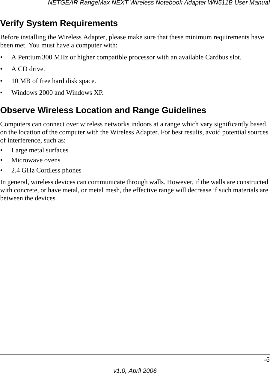 NETGEAR RangeMax NEXT Wireless Notebook Adapter WN511B User Manual-5v1.0, April 2006Verify System RequirementsBefore installing the Wireless Adapter, please make sure that these minimum requirements have been met. You must have a computer with:• A Pentium 300 MHz or higher compatible processor with an available Cardbus slot.•A CD drive.• 10 MB of free hard disk space. • Windows 2000 and Windows XP.Observe Wireless Location and Range GuidelinesComputers can connect over wireless networks indoors at a range which vary significantly based on the location of the computer with the Wireless Adapter. For best results, avoid potential sources of interference, such as: • Large metal surfaces• Microwave ovens• 2.4 GHz Cordless phonesIn general, wireless devices can communicate through walls. However, if the walls are constructed with concrete, or have metal, or metal mesh, the effective range will decrease if such materials are between the devices.