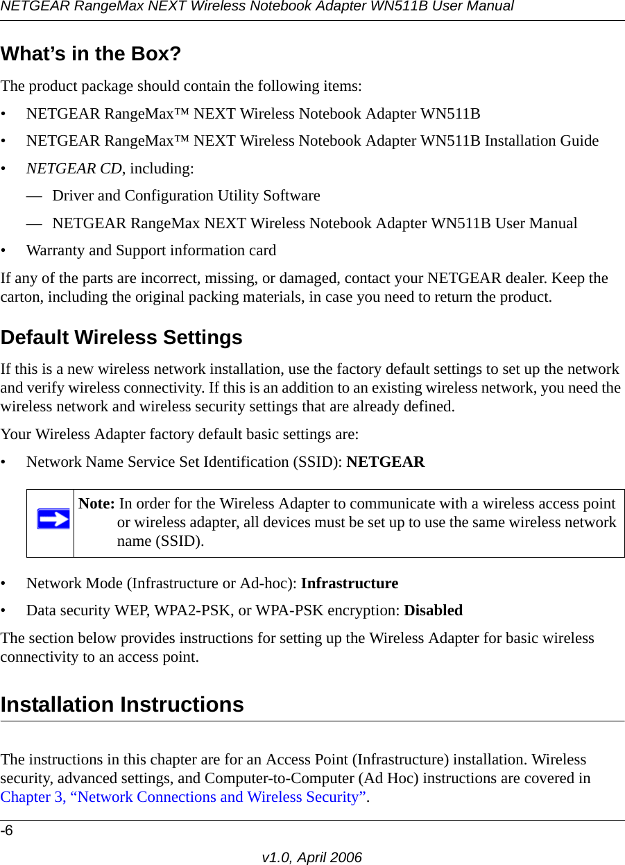 NETGEAR RangeMax NEXT Wireless Notebook Adapter WN511B User Manual-6v1.0, April 2006What’s in the Box?The product package should contain the following items:• NETGEAR RangeMax™ NEXT Wireless Notebook Adapter WN511B• NETGEAR RangeMax™ NEXT Wireless Notebook Adapter WN511B Installation Guide •NETGEAR CD, including:— Driver and Configuration Utility Software— NETGEAR RangeMax NEXT Wireless Notebook Adapter WN511B User Manual• Warranty and Support information cardIf any of the parts are incorrect, missing, or damaged, contact your NETGEAR dealer. Keep the carton, including the original packing materials, in case you need to return the product.Default Wireless SettingsIf this is a new wireless network installation, use the factory default settings to set up the network and verify wireless connectivity. If this is an addition to an existing wireless network, you need the wireless network and wireless security settings that are already defined. Your Wireless Adapter factory default basic settings are: • Network Name Service Set Identification (SSID): NETGEAR• Network Mode (Infrastructure or Ad-hoc): Infrastructure• Data security WEP, WPA2-PSK, or WPA-PSK encryption: DisabledThe section below provides instructions for setting up the Wireless Adapter for basic wireless connectivity to an access point. Installation Instructions The instructions in this chapter are for an Access Point (Infrastructure) installation. Wireless security, advanced settings, and Computer-to-Computer (Ad Hoc) instructions are covered in Chapter 3, “Network Connections and Wireless Security”.Note: In order for the Wireless Adapter to communicate with a wireless access point or wireless adapter, all devices must be set up to use the same wireless network name (SSID).